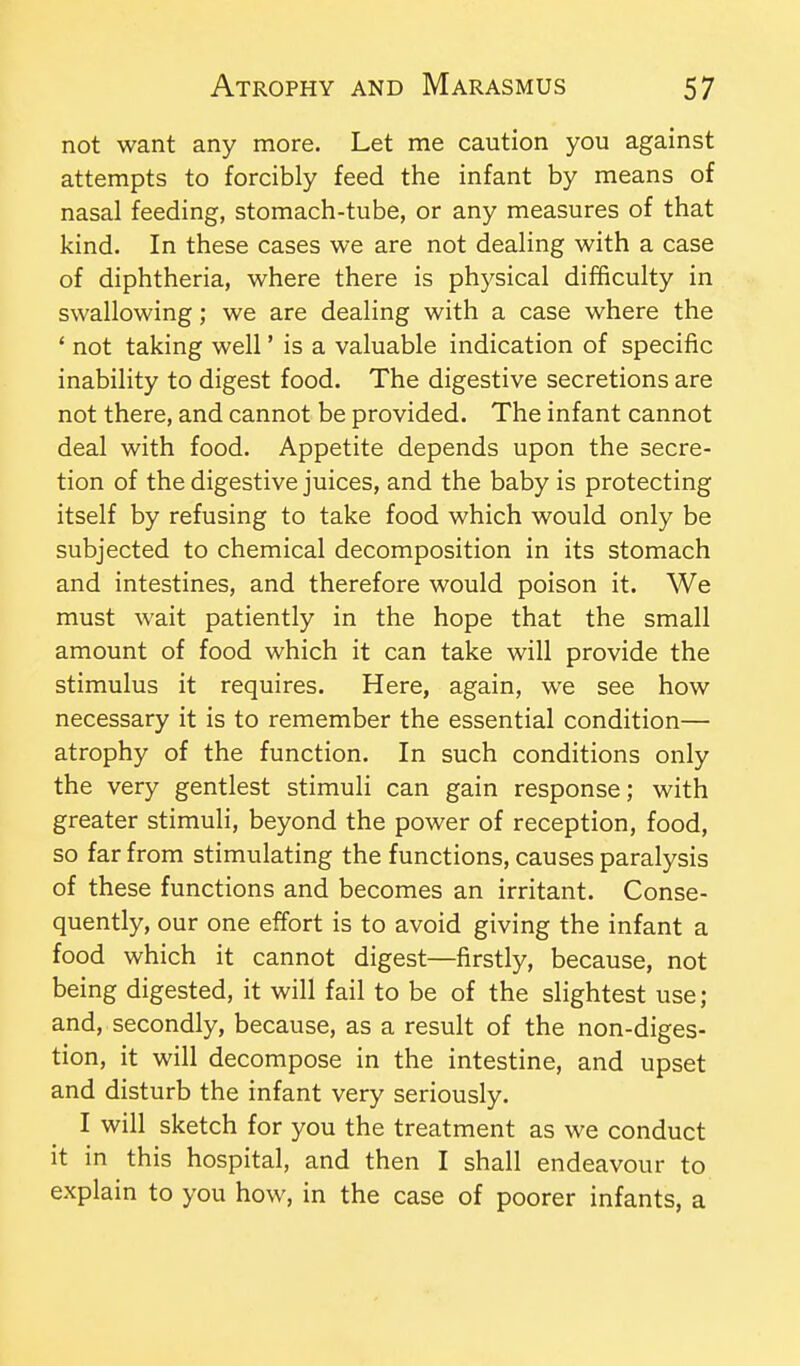 not want any more. Let me caution you against attempts to forcibly feed the infant by means of nasal feeding, stomach-tube, or any measures of that kind. In these cases we are not dealing with a case of diphtheria, where there is physical difficulty in swallowing; we are dealing with a case where the ' not taking well' is a valuable indication of specific inability to digest food. The digestive secretions are not there, and cannot be provided. The infant cannot deal with food. Appetite depends upon the secre- tion of the digestive juices, and the baby is protecting itself by refusing to take food which would only be subjected to chemical decomposition in its stomach and intestines, and therefore would poison it. We must wait patiently in the hope that the small amount of food which it can take will provide the stimulus it requires. Here, again, we see how necessary it is to remember the essential condition— atrophy of the function. In such conditions only the very gentlest stimuli can gain response; with greater stimuli, beyond the power of reception, food, so far from stimulating the functions, causes paralysis of these functions and becomes an irritant. Conse- quently, our one effort is to avoid giving the infant a food which it cannot digest—firstly, because, not being digested, it will fail to be of the slightest use; and, secondly, because, as a result of the non-diges- tion, it will decompose in the intestine, and upset and disturb the infant very seriously. I will sketch for you the treatment as we conduct it in this hospital, and then I shall endeavour to explain to you how, in the case of poorer infants, a