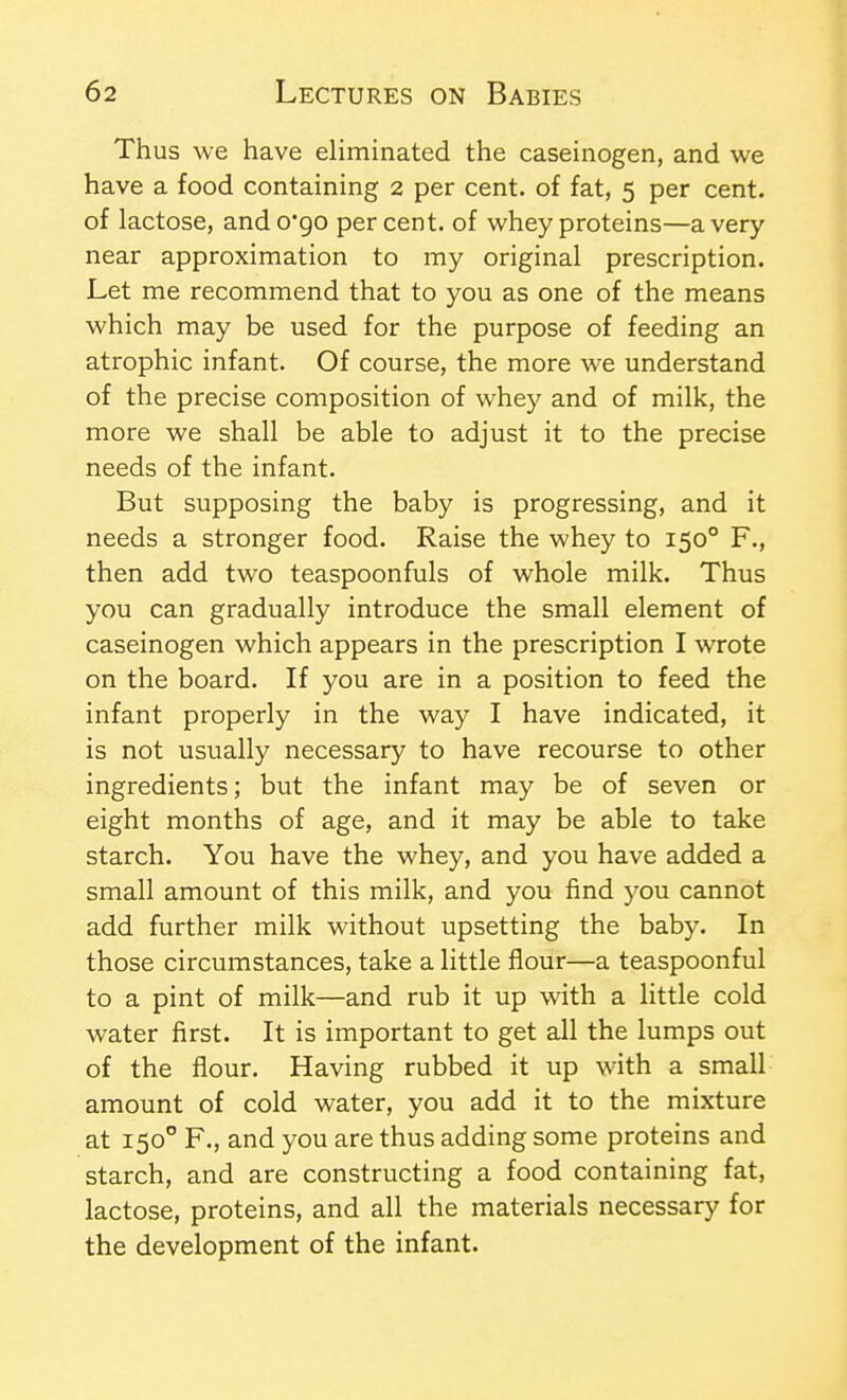 Thus we have eliminated the caseinogen, and we have a food containing 2 per cent, of fat, 5 per cent, of lactose, ando'go percent, of whey proteins—a very near approximation to my original prescription. Let me recommend that to you as one of the means which may be used for the purpose of feeding an atrophic infant. Of course, the more we understand of the precise composition of whey and of milk, the more we shall be able to adjust it to the precise needs of the infant. But supposing the baby is progressing, and it needs a stronger food. Raise the whey to 150° F., then add two teaspoonfuls of whole milk. Thus you can gradually introduce the small element of caseinogen which appears in the prescription I wrote on the board. If you are in a position to feed the infant properly in the way I have indicated, it is not usually necessary to have recourse to other ingredients; but the infant may be of seven or eight months of age, and it may be able to take starch. You have the whey, and you have added a small amount of this milk, and you find you cannot add further milk without upsetting the baby. In those circumstances, take a little flour—a teaspoonful to a pint of milk—and rub it up with a little cold water first. It is important to get all the lumps out of the flour. Having rubbed it up with a small amount of cold water, you add it to the mixture at 150° F., and you are thus adding some proteins and starch, and are constructing a food containing fat, lactose, proteins, and all the materials necessary for the development of the infant.