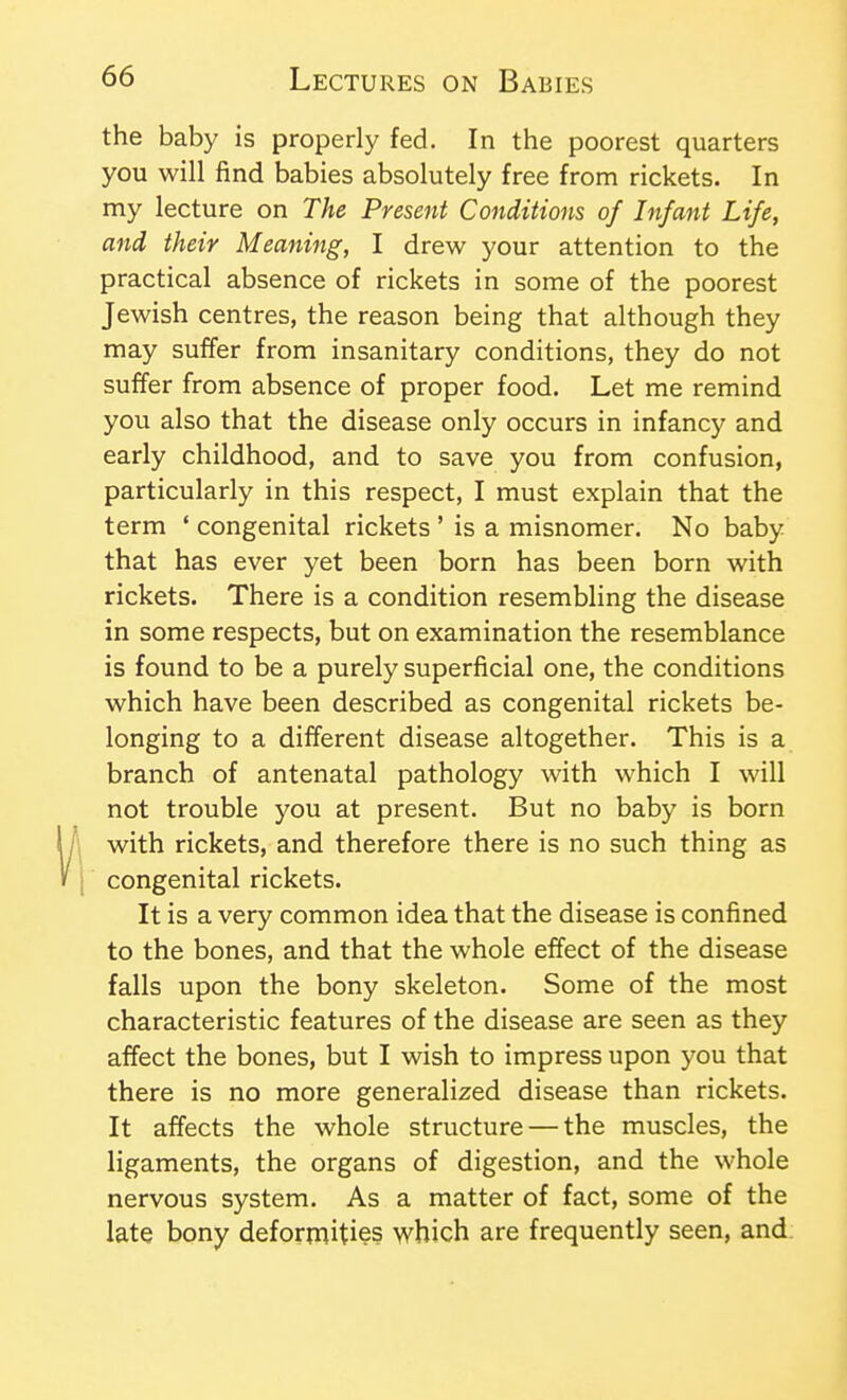 the baby is properly fed. In the poorest quarters you will find babies absolutely free from rickets. In my lecture on The Present Conditions of Infant Life, and their Meaning, I drew your attention to the practical absence of rickets in some of the poorest Jewish centres, the reason being that although they may suffer from insanitary conditions, they do not suffer from absence of proper food. Let me remind you also that the disease only occurs in infancy and early childhood, and to save you from confusion, particularly in this respect, I must explain that the term ' congenital rickets ' is a misnomer. No baby that has ever yet been born has been born with rickets. There is a condition resembling the disease in some respects, but on examination the resemblance is found to be a purely superficial one, the conditions which have been described as congenital rickets be- longing to a different disease altogether. This is a branch of antenatal pathology with which I will not trouble you at present. But no baby is born with rickets, and therefore there is no such thing as congenital rickets. It is a very common idea that the disease is confined to the bones, and that the whole effect of the disease falls upon the bony skeleton. Some of the most characteristic features of the disease are seen as they affect the bones, but I wish to impress upon you that there is no more generalized disease than rickets. It affects the whole structure — the muscles, the ligaments, the organs of digestion, and the whole nervous system. As a matter of fact, some of the late bony deformities which are frequently seen, and