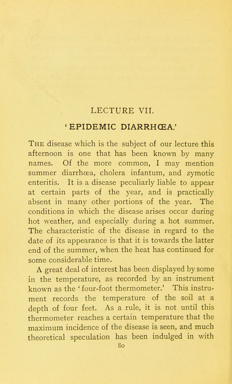 LECTURE VII. 'EPIDEMIC DIARRHCEA.' The disease which is the subject of our lecture this afternoon is one that has been known by many names. Of the more common, I may mention summer diarrhoea, cholera infantum, and aymotic enteritis. It is a disease peculiarly liable to appear at certain parts of the year, and is practically absent in many other portions of the year. The conditions in which the disease arises occur during hot weather, and especially during a hot summer. The characteristic of the disease in regard to the date of its appearance is that it is towards the latter end of the summer, when the heat has continued for some considerable time. A great deal of interest has been displayed by some in the temperature, as recorded by an instrument known as the ' four-foot thermometer.' This instru- ment records the temperature of the soil at a depth of four feet. As a rule, it is not until this thermometer reaches a certain temperature that the maximum incidence of the disease is seen, and much theoretical speculation has been indulged in with