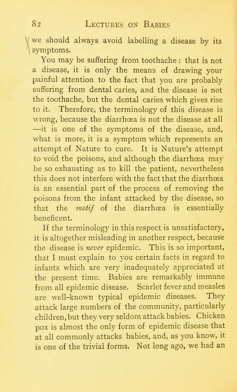 J we should always avoid labelling a disease by its \ symptoms. You may be suffering from toothache : that is not a disease, it is only the means of drawing your painful attention to the fact that you are probably suffering from dental caries, and the disease is not the toothache, but the dental caries which gives rise to it. Therefore, the terminology of this disease is wrong, because the diarrhoea is not the disease at all —it is one of the symptoms of the disease, and, what is more, it is a symptom which represents an attempt of Nature to cure. It is Nature's attempt to void the poisons, and although the diarrhoea may be so exhausting as to kill the patient, nevertheless this does not interfere with the fact that the diarrhoea is an essential part of the process of removing the poisons from the infant attacked by the disease, so that the motif of the diarrhoea is essentially beneficent. If the terminology in this respect is unsatisfactory, it is altogether misleading in another respect, because the disease is never epidemic. This is so important, that I must explain to you certain facts in regard to infants which are very inadequately appreciated at the present time. Babies are remarkably immune from all epidemic disease. Scarlet fever and measles are well-known typical epidemic diseases. They attack large numbers of the community, particularly children, but they very seldom attack babies. Chicken pox is almost the only form of epidemic disease that at all commonly attacks babies, and, as you know, it is one of the trivial forms. Not long ago, we had an