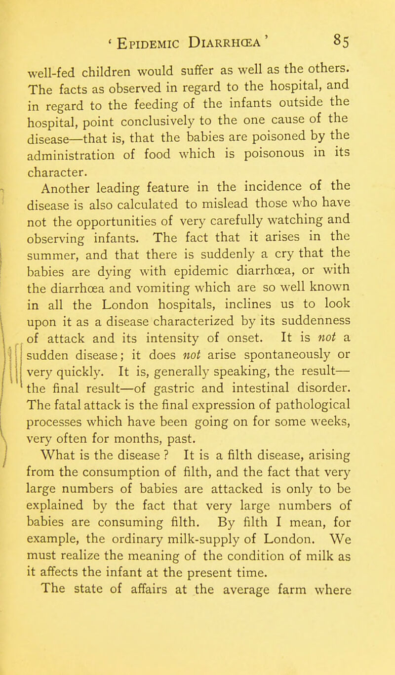 well-fed children would suffer as well as the others. The facts as observed in regard to the hospital, and in regard to the feeding of the infants outside the hospital, point conclusively to the one cause of the disease—that is, that the babies are poisoned by the administration of food which is poisonous in its character. Another leading feature in the incidence of the disease is also calculated to mislead those who have not the opportunities of very carefully watching and observing infants. The fact that it arises in the summer, and that there is suddenly a cry that the babies are dying with epidemic diarrhoea, or with the diarrhoea and vomiting which are so well known in all the London hospitals, inclines us to look upon it as a disease characterized by its suddenness of attack and its intensity of onset. It is not a '] sudden disease; it does not arise spontaneously or very quickly. It is, generally speaking, the result— the final result—of gastric and intestinal disorder. The fatal attack is the final expression of pathological processes which have been going on for some weeks, very often for months, past. What is the disease ? It is a filth disease, arising from the consumption of filth, and the fact that very large numbers of babies are attacked is only to be explained by the fact that very large numbers of babies are consuming filth. By filth I mean, for example, the ordinary milk-supply of London. We must realize the meaning of the condition of milk as it affects the infant at the present time. The state of affairs at the average farm where