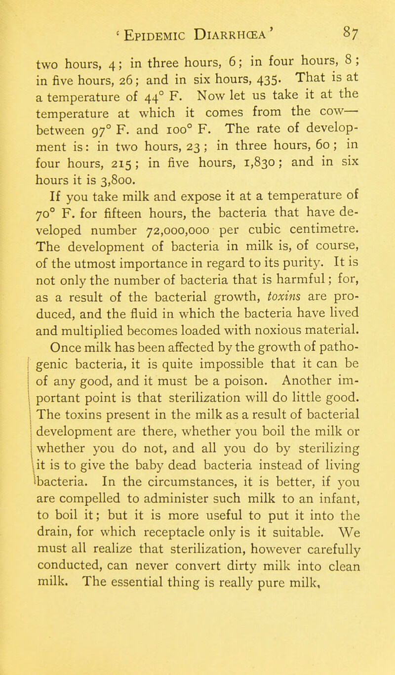 two hours, 4; in three hours, 6; in four hours, 8 ; in five hours, 26; and in six hours, 435. That is at a temperature of 44° F. Now let us take it at the temperature at which it comes from the cow— between 97° F. and 100° F. The rate of develop- ment is: in two hours, 23 ; in three hours, 60 ; in four hours, 215 ; in five hours, 1,830; and in six hours it is 3,800. If you take milk and expose it at a temperature of 70° F. for fifteen hours, the bacteria that have de- veloped number 72,000,000 per cubic centimetre. The development of bacteria in milk is, of course, of the utmost importance in regard to its purity. It is not only the number of bacteria that is harmful; for, as a result of the bacterial growth, toxins are pro- duced, and the fluid in which the bacteria have lived and multiplied becomes loaded with noxious material. Once milk has been affected by the growth of patho- { genie bacteria, it is quite impossible that it can be j of any good, and it must be a poison. Another im- portant point is that sterilization will do little good. The toxins present in the milk as a result of bacterial development are there, whether you boil the milk or whether you do not, and all you do by sterilizing it is to give the baby dead bacteria instead of living •bacteria. In the circumstances, it is better, if you are compelled to administer such milk to an infant, to boil it; but it is more useful to put it into the drain, for which receptacle only is it suitable. We must all realize that sterilization, however carefully conducted, can never convert dirty milk into clean milk. The essential thing is really pure milk,