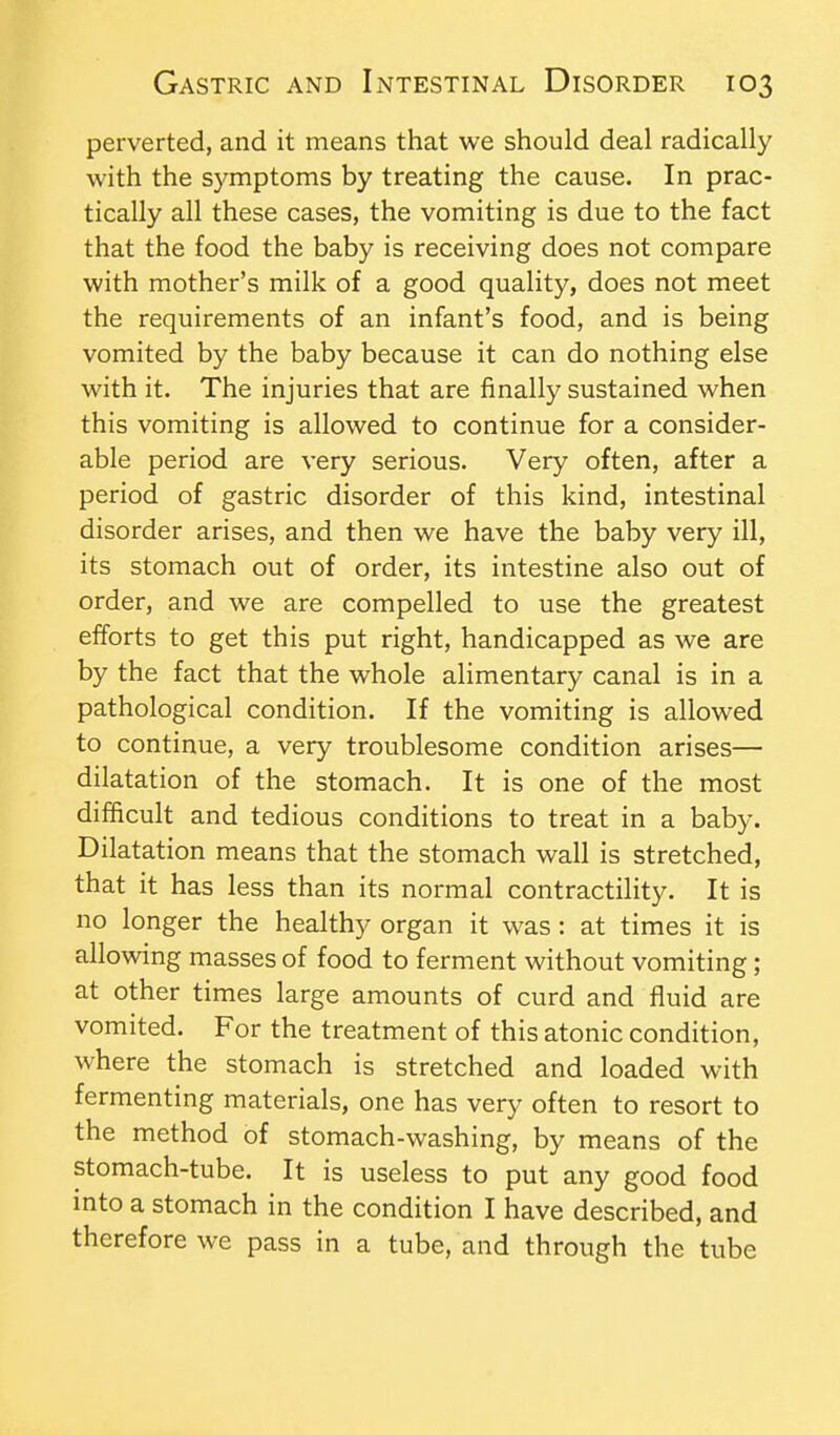 perverted, and it means that we should deal radically with the symptoms by treating the cause. In prac- tically all these cases, the vomiting is due to the fact that the food the baby is receiving does not compare with mother's milk of a good quality, does not meet the requirements of an infant's food, and is being vomited by the baby because it can do nothing else with it. The injuries that are finally sustained when this vomiting is allowed to continue for a consider- able period are very serious. Very often, after a period of gastric disorder of this kind, intestinal disorder arises, and then we have the baby very ill, its stomach out of order, its intestine also out of order, and we are compelled to use the greatest efforts to get this put right, handicapped as we are by the fact that the whole alimentary canal is in a pathological condition. If the vomiting is allowed to continue, a very troublesome condition arises— dilatation of the stomach. It is one of the most difficult and tedious conditions to treat in a baby. Dilatation means that the stomach wall is stretched, that it has less than its normal contractility. It is no longer the healthy organ it was: at times it is allowing masses of food to ferment without vomiting; at other times large amounts of curd and fluid are vomited. For the treatment of this atonic condition, where the stomach is stretched and loaded with fermenting materials, one has very often to resort to the method of stomach-washing, by means of the stomach-tube. It is useless to put any good food into a stomach in the condition I have described, and therefore we pass in a tube, and through the tube