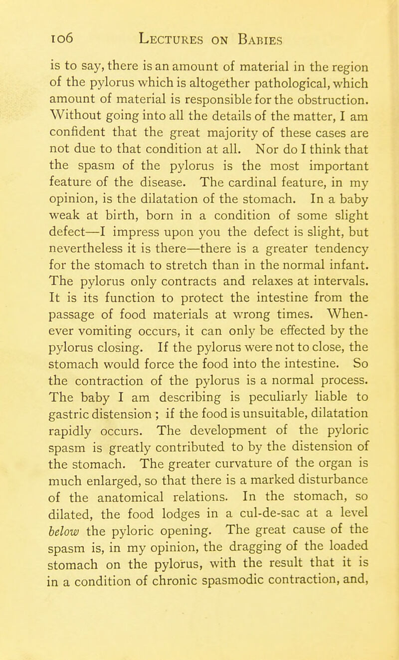 is to say, there is an amount of material in the region of the pylorus which is altogether pathological, which amount of material is responsible for the obstruction. Without going into all the details of the matter, I am confident that the great majority of these cases are not due to that condition at all. Nor do I think that the spasm of the pylorus is the most important feature of the disease. The cardinal feature, in my opinion, is the dilatation of the stomach. In a baby weak at birth, born in a condition of some slight defect—I impress upon you the defect is slight, but nevertheless it is there—there is a greater tendency for the stomach to stretch than in the normal infant. The pylorus only contracts and relaxes at intervals. It is its function to protect the intestine from the passage of food materials at wrong times. When- ever vomiting occurs, it can only be effected by the pylorus closing. If the pylorus were not to close, the stomach would force the food into the intestine. So the contraction of the pylorus is a normal process. The baby I am describing is peculiarly liable to gastric distension ; if the food is unsuitable, dilatation rapidly occurs. The development of the pyloric spasm is greatly contributed to by the distension of the stomach. The greater curvature of the organ is much enlarged, so that there is a marked disturbance of the anatomical relations. In the stomach, so dilated, the food lodges in a cul-de-sac at a level below the pyloric opening. The great cause of the spasm is, in my opinion, the dragging of the loaded stomach on the pylorus, with the result that it is in a condition of chronic spasmodic contraction, and.