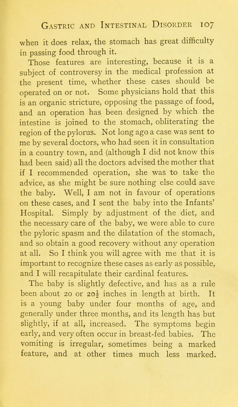 when it does relax, the stomach has great difficulty in passing food through it. Those features are interesting, because it is a subject of controversy in the medical profession at the present time, whether these cases should be operated on or not. Some physicians hold that this is an organic stricture, opposing the passage of food, and an operation has been designed by which the intestine is joined to the stomach, obliterating the region of the pylorus. Not long ago a case was sent to me by several doctors, who had seen it in consultation in a country town, and (although I did not know this had been said) all the doctors advised the mother that if I recommended operation, she was to take the advice, as she might be sure nothing else could save the baby. Well, I am not in favour of operations on these cases, and I sent the baby into the Infants' Hospital. Simply by adjustment of the diet, and the necessary care of the baby, we were able to cure the pyloric spasm and the dilatation of the stomach, and so obtain a good recovery without any operation at all. So I think you will agree with me that it is important to recognize these cases as early as possible, and I will recapitulate their cardinal features. The baby is slightly defective, and has as a rule been about 20 or 20^ inches in length at birth. It is a young baby under four months of age, and generally under three months, and its length has but slightly, if at all, increased. The symptoms begin early, and very often occur in breast-fed babies. The vomiting is irregular, sometimes being a marked feature, and at other times much less marked.