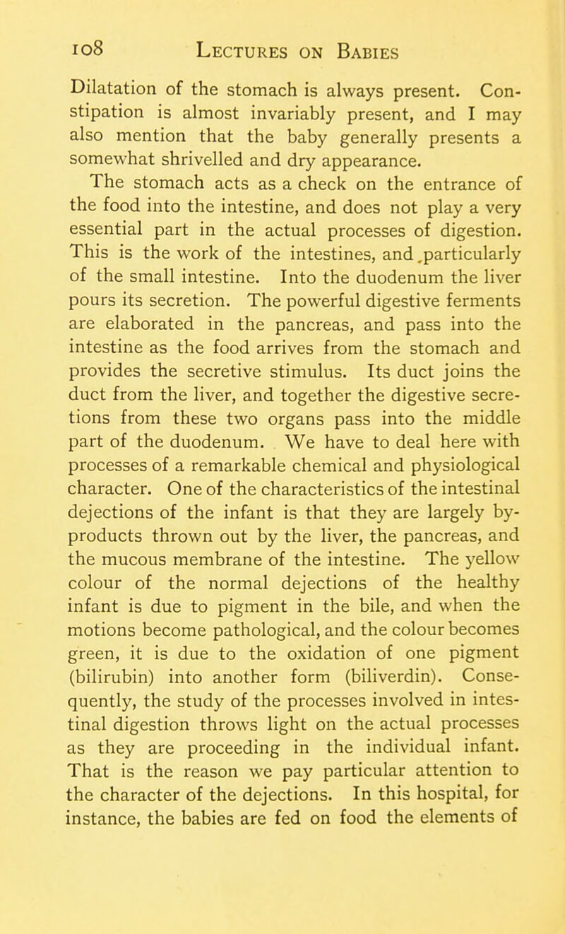 Dilatation of the stomach is always present. Con- stipation is almost invariably present, and I may also mention that the baby generally presents a somewhat shrivelled and dry appearance. The stomach acts as a check on the entrance of the food into the intestine, and does not play a very essential part in the actual processes of digestion. This is the work of the intestines, and .particularly of the small intestine. Into the duodenum the liver pours its secretion. The powerful digestive ferments are elaborated in the pancreas, and pass into the intestine as the food arrives from the stomach and provides the secretive stimulus. Its duct joins the duct from the liver, and together the digestive secre- tions from these two organs pass into the middle part of the duodenum. We have to deal here with processes of a remarkable chemical and physiological character. One of the characteristics of the intestinal dejections of the infant is that they are largely by- products thrown out by the liver, the pancreas, and the mucous membrane of the intestine. The yellow colour of the normal dejections of the healthy infant is due to pigment in the bile, and when the motions become pathological, and the colour becomes green, it is due to the oxidation of one pigment (bilirubin) into another form (biliverdin). Conse- quently, the study of the processes involved in intes- tinal digestion throws light on the actual processes as they are proceeding in the individual infant. That is the reason we pay particular attention to the character of the dejections. In this hospital, for instance, the babies are fed on food the elements of