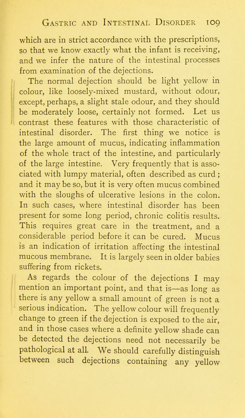 which are in strict accordance with the prescriptions, so that we know exactly what the infant is receiving, and we infer the nature of the intestinal processes from examination of the dejections. The normal dejection should be light yellow in colour, like loosely-mixed mustard, without odour, except, perhaps, a slight stale odour, and they should be moderately loose, certainly not formed. Let us contrast these features with those characteristic of intestinal disorder. The first thing we notice is the large amount of mucus, indicating inflammation of the whole tract of the intestine, and particularly of the large intestine. Very frequently that is asso- ciated with lumpy material, often described as curd ; and it may be so, but it is very often mucus combined with the sloughs of ulcerative lesions in the colon. In such cases, where intestinal disorder has been present for some long period, chronic colitis results. This requires great care in the treatment, and a considerable period before it can be cured. Mucus is an indication of irritation affecting the intestinal mucous membrane. It is largely seen in older babies suffering from rickets. As regards the colour of the dejections I may mention an important point, and that is—as long as there is any yellow a small amount of green is not a serious indication. The yellow colour will frequently change to green if the dejection is exposed to the air, and in those cases where a definite yellow shade can be detected the dejections need not necessarily be pathological at all. We should carefully distinguish between such dejections containing any yellow