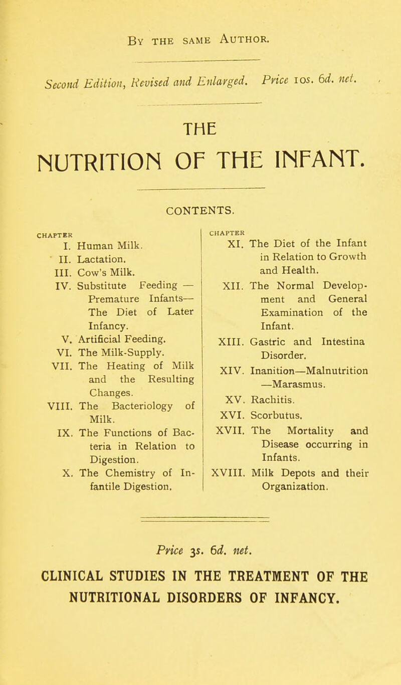 By the same Author. Second Edition, Revised and Enlarged. Price los. 6d. THE NUTRITION OF THE INFANT. CONTENTS. CHAPTBR I. Human Milk. II. Lactation. III. Cow's Milk. IV. Substitute Feeding — Premature Infants— The Diet of Later Infancy. V. Artificial Feeding. VL The Milk-Supply. VII. The Heating of Milk and the Resulting Changes. VIII. The Bacteriology of Milk. IX. The Functions of Bac- teria in Relation to Digestion. X. The Chemistry of In- fantile Digestion. CHAPTER XI. The Diet of the Infant in Relation to Growth and Health. XII. The Normal Develop- ment and General Examination of the Infant. XIII. Gastric and Intestina Disorder. XIV. Inanition—Malnutrition —Marasmus. XV. Rachitis. XVI. Scorbutus. XVII. The Mortality and Disease occurring in Infants. XVIII. Milk Depots and their Organization. Price y. 6d. net. CLINICAL STUDIES IN THE TREATMENT OF THE NUTRITIONAL DISORDERS OF INFANCY.