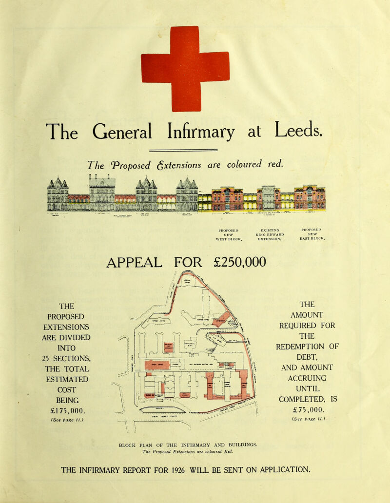 The General Infirmary at Leeds. The Proposed Extensions are coloured red. PROPOSED EXISTING PROPOSED NEW KING EDWARD NEW WEST BLOCK. EXTENSION. EAST BLOCK. THE PROPOSED EXTENSIONS ARE DIVIDED INTO 25 SECTIONS, THE TOTAL ESTIMATED COST BEING £175,000. (See page 11.) APPEAL FOR £250,000 THE AMOUNT REQUIRED FOR THE REDEMPTION OF DEBT, AND AMOUNT ACCRUING UNTIL COMPLETED, IS £75,000. (See page 11.) BLOCK PLAN OF THE INFIRMARY AND BUILDINGS. The Proposed Extensions are coloured Red. THE INFIRMARY REPORT FOR 1926 WILL BE SENT ON APPLICATION.