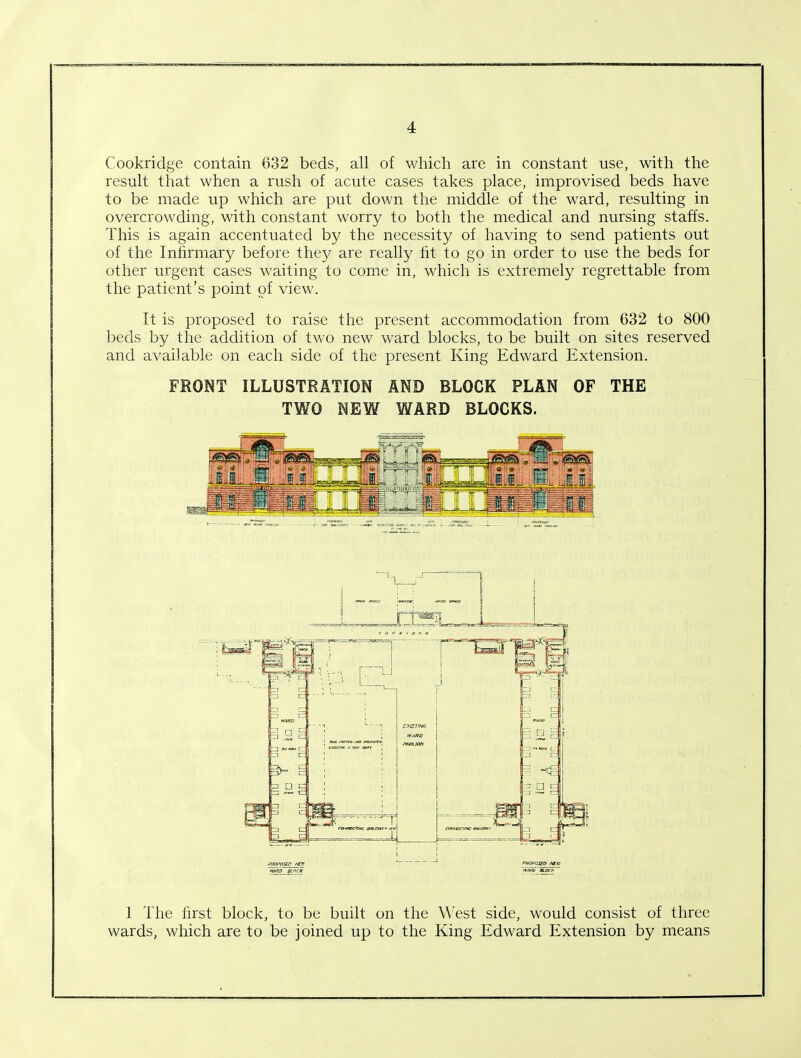 Cookridge contain 632 beds, all of which are in constant use, with the result that when a rush of acute cases takes place, improvised beds have to be made up which are put down the middle of the ward, resulting in overcrowding, with constant worry to both the medical and nursing staffs. This is again accentuated by the necessity of having to send patients out of the Infirmary before they are really fit to go in order to use the beds for other urgent cases waiting to come in, which is extremely regrettable from the patient’s point of view. It is proposed to raise the present accommodation from 632 to 800 beds by the addition of two new ward blocks, to be built on sites reserved and available on each side of the present King Edward Extension. FRONT ILLUSTRATION AND BLOCK PLAN OF THE TWO NEW WARD BLOCKS. 1 The first block, to be built on the West side, would consist of three wards, which are to be joined up to the King Edward Extension by means