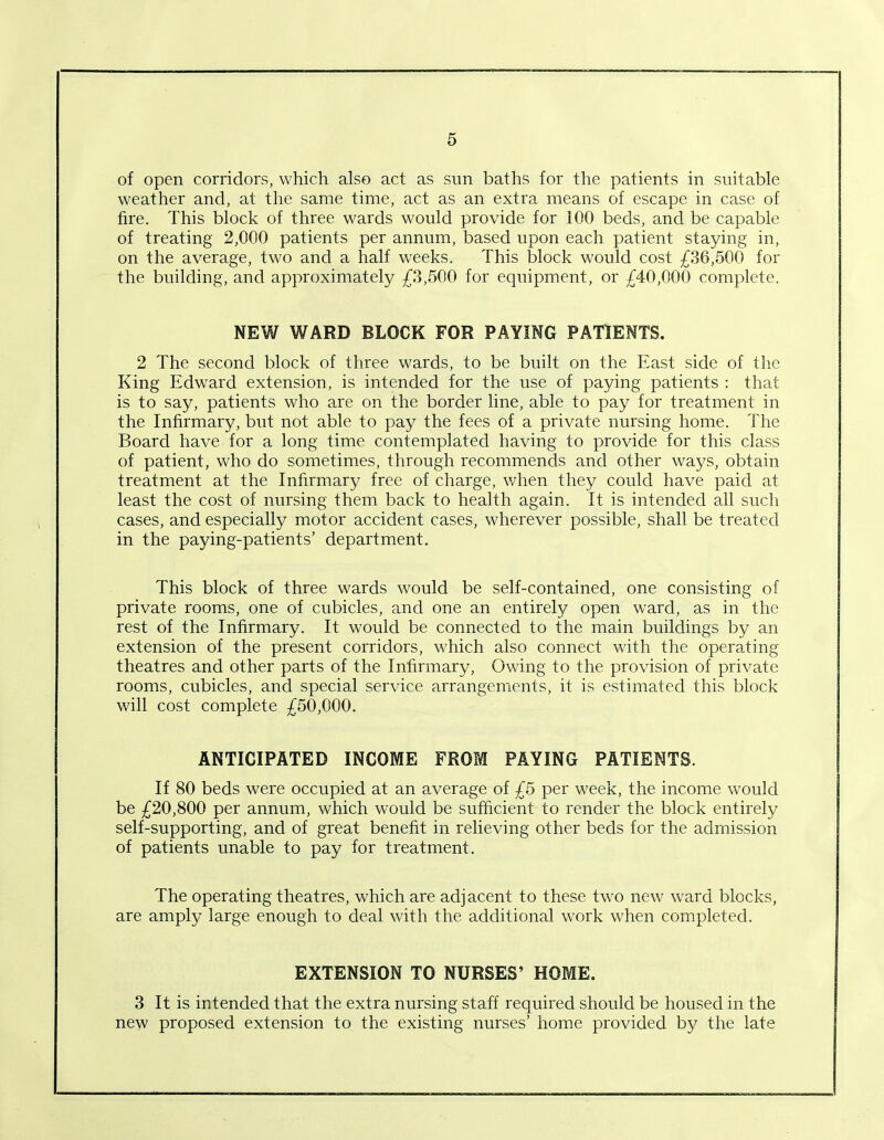 of open corridors, which also act as sun baths for the patients in suitable weather and, at the same time, act as an extra means of escape in case of fire. This block of three wards would provide for 100 beds, and be capable of treating 2,000 patients per annum, based upon each patient staying in, on the average, two and a half weeks. This block would cost £36,500 for the building, and approximately £3,500 for equipment, or £40,000 complete. NEW WARD BLOCK FOR PAYING PATIENTS. 2 The second block of three wards, to be built on the East side of the King Edward extension, is intended for the use of paying patients : that is to say, patients who are on the border line, able to pay for treatment in the Infirmary, but not able to pay the fees of a private nursing home. The Board have for a long time contemplated having to provide for this class of patient, who do sometimes, through recommends and other ways, obtain treatment at the Infirmary free of charge, when they could have paid at least the cost of nursing them back to health again. It is intended all such cases, and especially motor accident cases, wherever possible, shall be treated in the paying-patients’ department. This block of three wards would be self-contained, one consisting of private rooms, one of cubicles, and one an entirely open ward, as in the rest of the Infirmary. It would be connected to the main buildings by an extension of the present corridors, which also connect with the operating theatres and other parts of the Infirmary, Owing to the provision of private rooms, cubicles, and special service arrangements, it is estimated this block will cost complete £50,000. ANTICIPATED INCOME FROM PAYING PATIENTS. If 80 beds were occupied at an average of £5 per week, the income would be £20,800 per annum, which would be sufficient to render the block entirely self-supporting, and of great benefit in relieving other beds for the admission of patients unable to pay for treatment. The operating theatres, which are adjacent to these two new ward blocks, are amply large enough to deal with the additional work when completed. EXTENSION TO NURSES’ HOME. 3 It is intended that the extra nursing staff required should be housed in the new proposed extension to the existing nurses’ home provided by the late