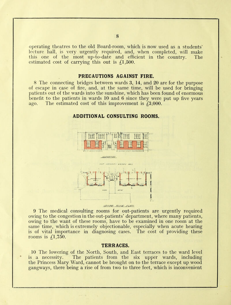 operating theatres to the old Board-room, which is now used as a students' lecture hall, is very urgently required, and, when completed, will make this one of the most up-to-date and efficient in the country. The estimated cost of carrying this out is £1,500. PRECAUTIONS AGAINST FIRE. 8 The connecting bridges between wards 3, 14, and 20 are for the purpose of escape in case of fire, and, at the same time, will be used for bringing patients out of the wards into the sunshine, which has been found of enormous benefit to the patients in wards 10 and 6 since they were put up five years ago. The estimated cost of this improvement is £3,000. ADDITIONAL CONSULTING ROOMS. .‘X^ri'Ar/os/ oi/r jtt'sy.zTrizy A'l/r/r.v stvis. 9 The medical consulting rooms for out-patients are urgently required owing to the congestion in the out-patients’ department, where many patients, owing to the want of these rooms, have to be examined in one room at the same time, which is extremely objectionable, especially when acute hearing is of vital importance in diagnosing cases. The cost of providing these rooms is £1,750. TERRACES. 10 The lowering of the North, South, and East terraces to the ward level is a necessity. The patients from the six upper wards, including the Princess Mary Ward, cannot be brought on to the terrace except up wood gangways, there being a rise of from two to three feet, which is inconvenient
