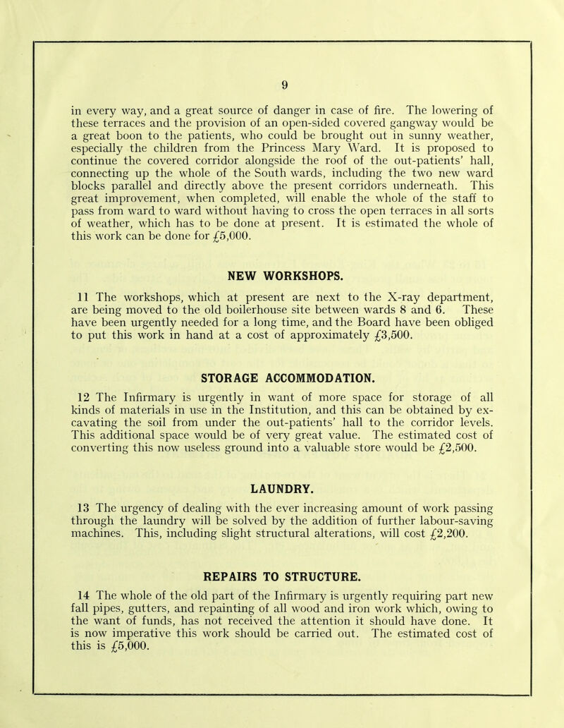 in every way, and a great source of danger in case of fire. The lowering of these terraces and the provision of an open-sided covered gangway would be a great boon to the patients, who could be brought out in sunny weather, especially the children from the Princess Mary Ward. It is proposed to continue the covered corridor alongside the roof of the out-patients’ hall, connecting up the whole of the South wards, including the two new ward blocks parallel and directly above the present corridors underneath. This great improvement, when completed, will enable the whole of the staff to pass from ward to ward without having to cross the open terraces in all sorts of weather, which has to be done at present. It is estimated the whole of this work can be done for £5,000. NEW WORKSHOPS. 11 The workshops, which at present are next to the X-ray department, are being moved to the old boilerhouse site between wards 8 and 6. These have been urgently needed for a long time, and the Board have been obliged to put this work in hand at a cost of approximately £3,500. STORAGE ACCOMMODATION. 12 The Infirmary is urgently in want of more space for storage of all kinds of materials in use in the Institution, and this can be obtained by ex- cavating the soil from under the out-patients’ hall to the corridor levels. This additional space would be of very great value. The estimated cost of converting this now useless ground into a valuable store would be £2,500. LAUNDRY. 13 The urgency of dealing with the ever increasing amount of work passing through the laundry will be solved by the addition of further labour-saving machines. This, including slight structural alterations, will cost £2,200. REPAIRS TO STRUCTURE. 14 The whole of the old part of the Infirmary is urgently requiring part new fall pipes, gutters, and repainting of all wood and iron work which, owing to the want of funds, has not received the attention it should have done. It is now imperative this work should be carried out. The estimated cost of this is £5,000.