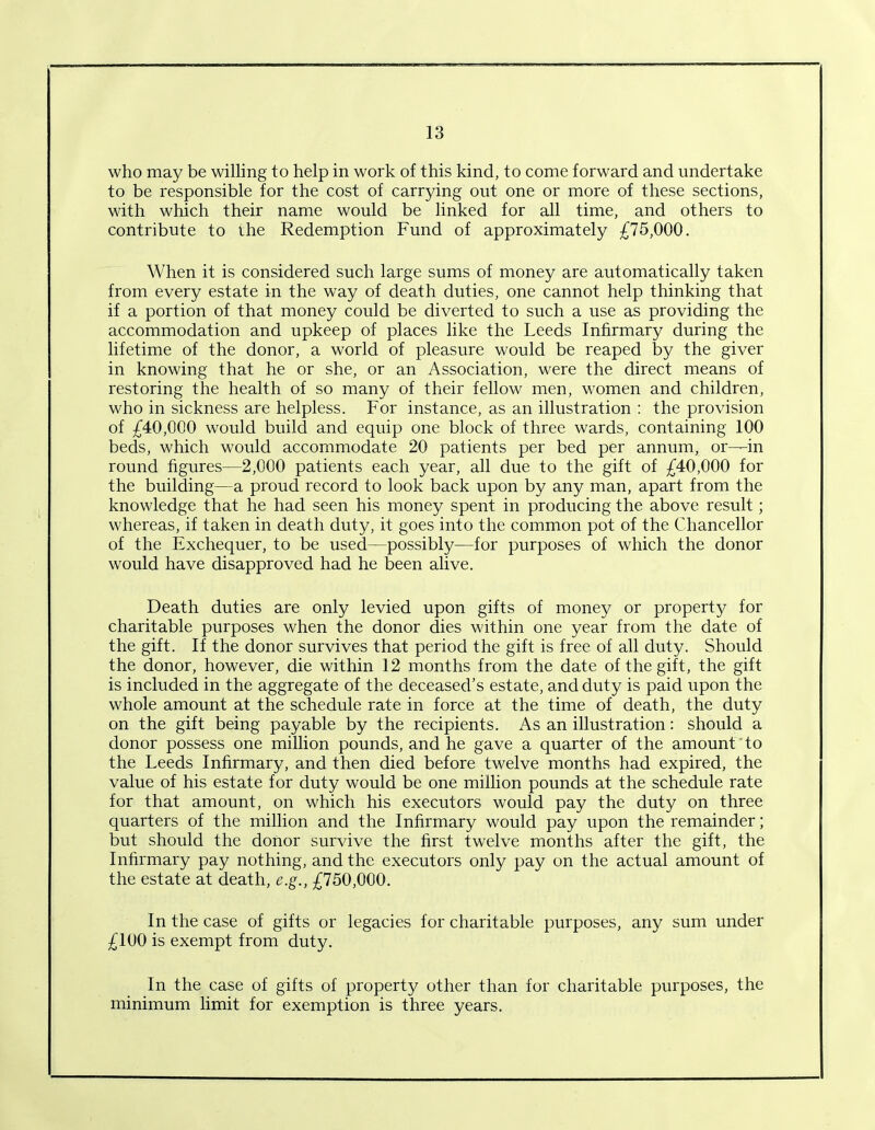 who may be willing to help in work of this kind, to come forward and undertake to be responsible for the cost of carrying out one or more of these sections, with which their name would be linked for all time, and others to contribute to the Redemption Fund of approximately £75,000. When it is considered such large sums of money are automatically taken from every estate in the way of death duties, one cannot help thinking that if a portion of that money could be diverted to such a use as providing the accommodation and upkeep of places like the Leeds Infirmary during the lifetime of the donor, a world of pleasure would be reaped by the giver in knowing that he or she, or an Association, were the direct means of restoring the health of so many of their fellow men, women and children, who in sickness are helpless. For instance, as an illustration : the provision of £40,000 would build and equip one block of three wards, containing 100 beds, which would accommodate 20 patients per bed per annum, or—in round figures—2,000 patients each year, all due to the gift of £40,000 for the building—a proud record to look back upon by any man, apart from the knowledge that he had seen his money spent in producing the above result; whereas, if taken in death duty, it goes into the common pot of the Chancellor of the Exchequer, to be used—possibly—for purposes of which the donor would have disapproved had he been alive. Death duties are only levied upon gifts of money or property for charitable purposes when the donor dies within one year from the date of the gift. If the donor survives that period the gift is free of all duty. Should the donor, however, die within 12 months from the date of the gift, the gift is included in the aggregate of the deceased’s estate, and duty is paid upon the whole amount at the schedule rate in force at the time of death, the duty on the gift being payable by the recipients. As an illustration: should a donor possess one million pounds, and he gave a quarter of the amount to the Leeds Infirmary, and then died before twelve months had expired, the value of his estate for duty would be one million pounds at the schedule rate for that amount, on which his executors would pay the duty on three quarters of the million and the Infirmary would pay upon the remainder; but should the donor survive the first twelve months after the gift, the Infirmary pay nothing, and the executors only pay on the actual amount of the estate at death, e.g., £750,000. In the case of gifts or legacies for charitable purposes, any sum under £100 is exempt from duty. In the case of gifts of property other than for charitable purposes, the minimum limit for exemption is three years.