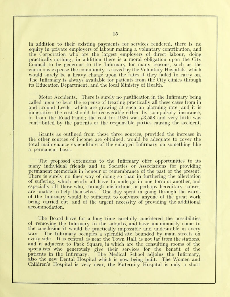 in addition to their existing payments for services rendered, there is no equity in private employers of labour making a voluntary contribution, and the Corporation who are the largest employers of direct labour, doing practically nothing; in addition there is a moral obligation upon the City Council to be generous to the Infirmary for many reasons, such as the enormous expense the community is saved by the Voluntary Hospitals, which would surely be a heavy charge upon the rates if they failed to carry on. The Infirmary is always available for patients from the City clinics through its Education Department, and the local Ministry of Health. Motor Accidents. There is surely no justification in the Infirmary being called upon to bear the expense of treating practically all these cases from in and around Leeds, which are growing at such an alarming rate, and it is imperative the cost should be recoverable either by compulsory insurance, or from the Road Fund; the cost for 1926 was £3,558 and very little was contributed by the patients or the responsible parties causing the accident. Grants as outlined from these three sources, provided the increase in the other sources of income are obtained, would be adequate to cover the total maintenance expenditure of the enlarged Infirmary on something like a permanent basis. The proposed extensions to the Infirmary offer opportunities to its many individual friends, and to Societies or Associations, for providing permanent memorials in honour or remembrance of the past or the present. There is surely no finer way of doing so than in furthering the alleviation of suffering, which nearly all have to undergo in one form or another, and especially all those who, through misfortune, or perhaps hereditary causes, are unable to help themselves. One day spent in going through the wards of the Infirmary would be sufficient to convince anyone of the great work being carried out, and of the urgent necessity of providing the additional accommodation. The Board have for a long time carefully considered the possibilities of removing the Infirmary to the suburbs, and have unanimously come to the conclusion it would be practically impossible and undesirable in every way. The Infirmary occupies a splendid site, bounded by main streets on every side. It is central, is near the Town Hall, is not far from the stations, and is adjacent to Park Square, in which are the consulting rooms of the specialists who generously give their services for the benefit of the patients in the Infirmary. The Medical School adjoins the Infirmary, also the new Dental Hospital which is now being built. The Women and Children’s Hospital is very near, the Maternity Hospital is only a short