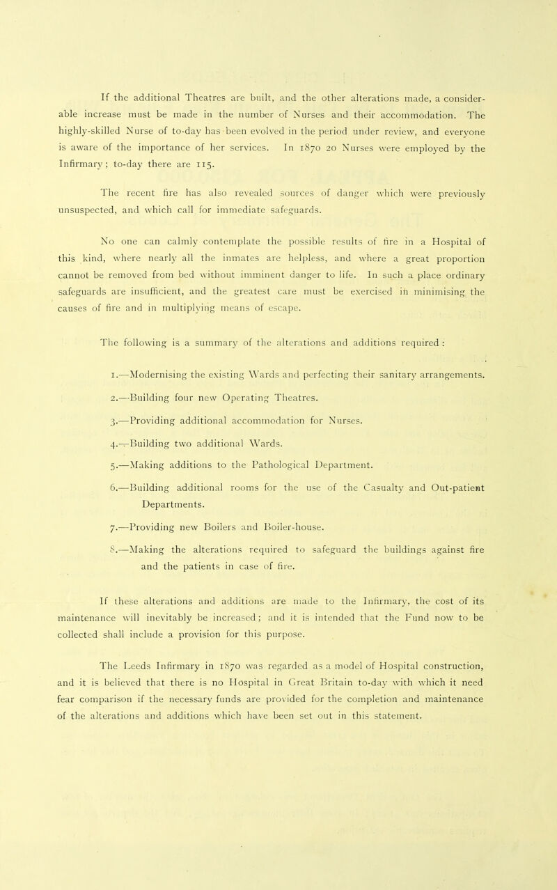 If the additional Theatres are built, and the other alterations made, a consider- able increase must be made in the number of Nurses and their accommodation. The highly-skilled Nurse of to-day has been evolved in the period under review, and everyone is aware of the importance of her services. In 1870 20 Nurses were employed by the Infirmary; to-day there are 115. The recent fire has also revealed sources of danger which were previously unsuspected, and which call for immediate safeguards. No one can calmly contemplate the possible results of fire in a Hospital of this kind, where nearly all the inmates are helpless, and where a great proportion cannot be removed from bed without imminent danger to life. In such a place ordinary safeguards are insufficient, and the greatest care must be exercised in minimising the causes of fire and in multiplying means of escape. The following is a summary of the alterations and additions required : 1. —Modernising the existing Wards and perfecting their sanitary arrangements. 2. —Building four new Operating Theatres. 3. -—Providing additional accommodation for Nurses. 4. —Building two additional Wards. 5. —Making additions to the Pathological Department. 6. —Building additional rooms for the use of the Casualty and Out-patient Departments. 7. —Providing new Boilers and Boiler-house. 8. —Making the alterations required to safeguard the buildings against fire and the patients in case of fire. If these alterations and additions are made to the Infirmary, the cost of its maintenance will inevitably be increased ; and it is intended that the Fund now to be collected shall include a provision for this purpose. The Leeds Infirmary in 1870 was regarded as a model of Hospital construction, and it is believed that there is no Hospital in Great Britain to-day with which it need fear comparison if the necessary funds are provided for the completion and maintenance of the alterations and additions which have been set out in this statement.