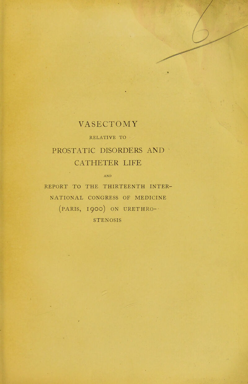 VASECTOMY RELATIVE TO PROSTATIC DISORDERS AND CATHETER LIFE AND REPORT TO THE THIRTEENTH INTER- NATIONAL CONGRESS OF MEDICINE (PARIS, 1900) ON URETHRO-- STENOSIS