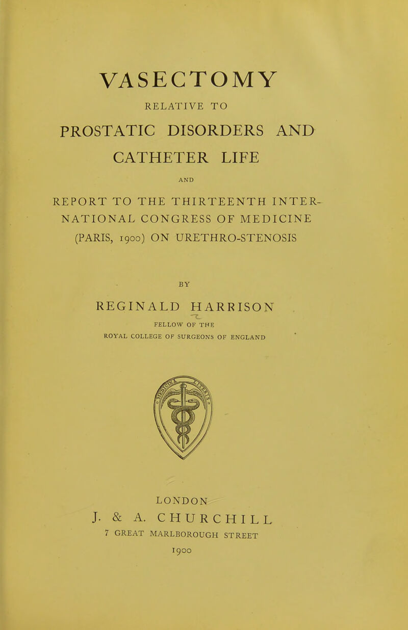 VASECTOMY RELATIVE TO PROSTATIC DISORDERS AND CATHETER LIFE AND REPORT TO THE THIRTEENTH INTER- NATIONAL CONGRESS OF MEDICINE (PARIS, 1900) ON URETHRO-STENOSIS BY REGINALD HARRISON FELLOW OF THE ROYAL COLLEGE OF SURGEONS OF ENGLAND LONDON J. & A. CHURCHILL 7 GREAT MARLBOROUGH STREET 1900