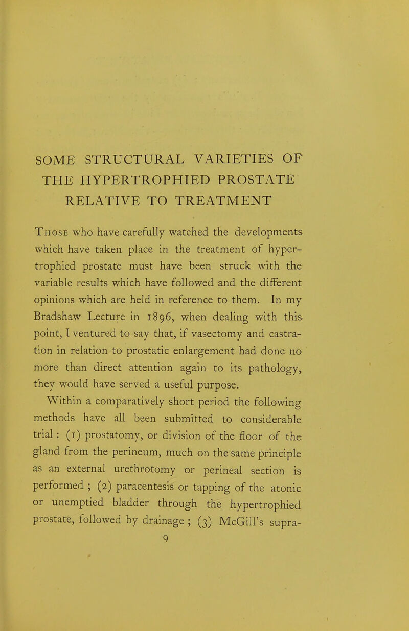 SOME STRUCTURAL VARIETIES OF THE HYPERTROPHIED PROSTATE RELATIVE TO TREATMENT Those who have carefully watched the developments which have taken place in the treatment of hyper- trophied prostate must have been struck with the variable results which have followed and the different opinions which are held in reference to them. In my Bradshaw Lecture in 1896, when dealing with this point, I ventured to say that, if vasectomy and castra- tion in relation to prostatic enlargement had done no more than direct attention again to its pathology,, they would have served a useful purpose. Within a comparatively short period the following methods have all been submitted to considerable trial : (i) prostatomy, or division of the floor of the gland from the perineum, much on the same principle as an external urethrotomy or perineal section is performed ; (2) paracentesis or tapping of the atonic or unemptied bladder through the hypertrophied prostate, followed by drainage ; (3) McGill's supra- Q