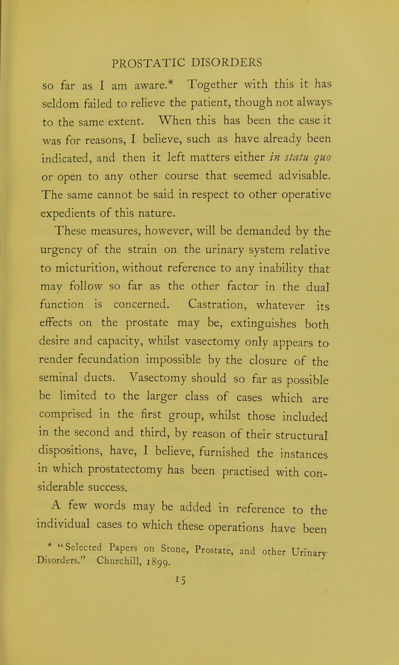 so far as I am aware* Together with this it has seldom failed to relieve the patient, though not always to the same extent. When this has been the case it was for reasons, I believe, such as have already been indicated, and then it left matters either in statu quo or open to any other course that seemed advisable. The same cannot be said in respect to other operative expedients of this nature. These measures, however, will be demanded by the urgency of the strain on the urinary system relative to micturition, without reference to any inability that may follow so far as the other factor in the dual function is concerned. Castration, whatever its effects on the prostate may be, extinguishes both desire and capacity, whilst vasectomy only appears to render fecundation impossible by the closure of the seminal ducts. Vasectomy should so far as possible be limited to the larger class of cases which are comprised in the first group, whilst those included in the second and third, by reason of their structural dispositions, have, I believe, furnished the instances in which prostatectomy has been practised with con- siderable success, A few words may be added in reference to the individual cases to which these operations have been * Selected Papers on Stone, Prostate, and other Urinary Disorders. Churchill, 1899.