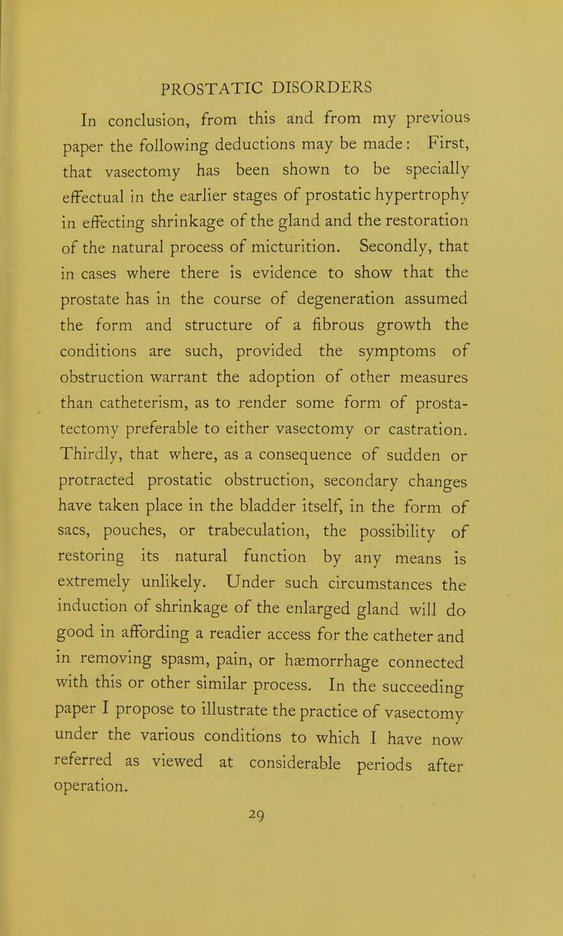 In conclusion, from this and from my previous paper the following deductions may be made: First, that vasectomy has been shown to be specially effectual in the earlier stages of prostatic hypertrophy in effecting shrinkage of the gland and the restoration of the natural process of micturition. Secondly, that in cases where there is evidence to show that the prostate has in the course of degeneration assumed the form and structure of a fibrous growth the conditions are such, provided the symptoms of obstruction warrant the adoption of other measures than catheterism, as to render some form of prosta- tectomy preferable to either vasectomy or castration. Thirdly, that where, as a consequence of sudden or protracted prostatic obstruction, secondary changes have taken place in the bladder itself, in the form of sacs, pouches, or trabeculation, the possibility of restoring its natural function by any means is extremely unlikely. Under such circumstances the induction of shrinkage of the enlarged gland will do good in affording a readier access for the catheter and in removing spasm, pain, or hasmorrhage connected with this or other similar process. In the succeeding paper I propose to illustrate the practice of vasectomy under the various conditions to which I have now referred as viewed at considerable periods after operation.