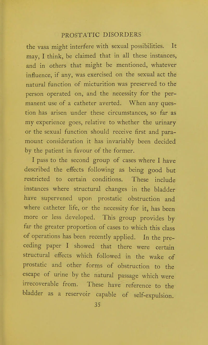 the vasa might interfere with sexual possibilities. It may, I think, be claimed that in all these instances, and in others that might be mentioned, whatever influence, if any, was exercised on the sexual act the natural function of micturition was preserved to the person operated on, and the necessity for the per- manent use of a catheter averted. When any ques- tion has arisen under these circumstances, so far as my experience goes, relative to whether the urinary or the sexual function should receive first and para- mount consideration it has invariably been decided by the patient in favour of the former. I pass to the second group of cases where I have described the effects following as being good but restricted to certain conditions. These include instances where structural changes in the bladder have supervened upon prostatic obstruction and where catheter life, or the necessity for it, has been more or less developed. This group provides by far the greater proportion of cases to which this class of operations has been recently applied. In the pre- ceding paper I showed that there were certain structural effects which followed in the wake of prostatic and other forms of obstruction to the escape of urine by the natural passage which were irrecoverable from. These have reference to the bladder as a reservoir capable of self-expulsion.