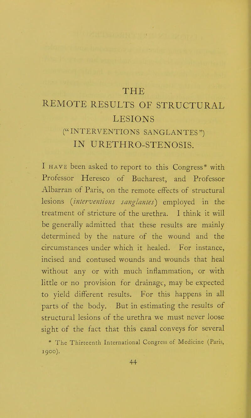 THE REMOTE RESULTS OF STRUCTURAL LESIONS (INTERVENTIONS SANGLANTES) IN URETHRO-STENOSIS. 1 HAVE been asked to report to this Congress* with Professor Heresco of Bucharest, and Professor Albarran of Paris, on the remote effects of structural lesions (^interventions sanglantes) employed in the treatment of stricture of the urethra. I think it will be generally admitted that these results are mainly determined by the nature of the wound and the circumstances under which it healed. For instance, incised and contused wounds and wounds that heal without any or with much inflammation, or with little or no provision for drainage, may be expected to yield different results. For this happens in all parts of the body. But in estimating the results of structural lesions of the urethra we must never loose sight of the fact that this canal conveys for several * The Thirteenth International Congress of Medicine (Paris, J 900).