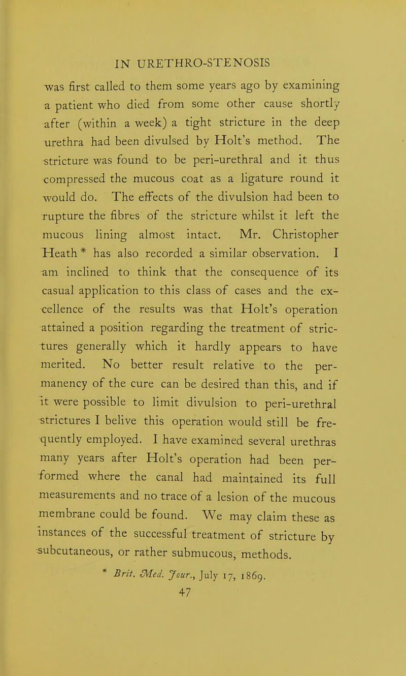 was first called to them some years ago by examining a patient who died from some other cause shortly after (within a week) a tight stricture in the deep urethra had been divulsed by Holt's method. The stricture was found to be peri-urethral and it thus compressed the mucous coat as a ligature round it would do. The effects of the divulsion had been to rupture the fibres of the stricture whilst it left the mucous lining almost intact. Mr. Christopher Heath* has also recorded a similar observation. I am inclined to think that the consequence of its casual application to this class of cases and the ex- cellence of the results was that Holt's operation attained a position regarding the treatment of stric- tures generally which it hardly appears to have merited. No better result relative to the per- manency of the cure can be desired than this, and if it were possible to limit divulsion to peri-urethral •strictures I belive this operation would still be fre- •quently employed. I have examined several urethras many years after Holt's operation had been per- formed where the canal had maintained its full measurements and no trace of a lesion of the mucous membrane could be found. We may claim these as instances of the successful treatment of stricture by •subcutaneous, or rather submucous, methods. * Brit. Med. Jour., July 17, 1869.