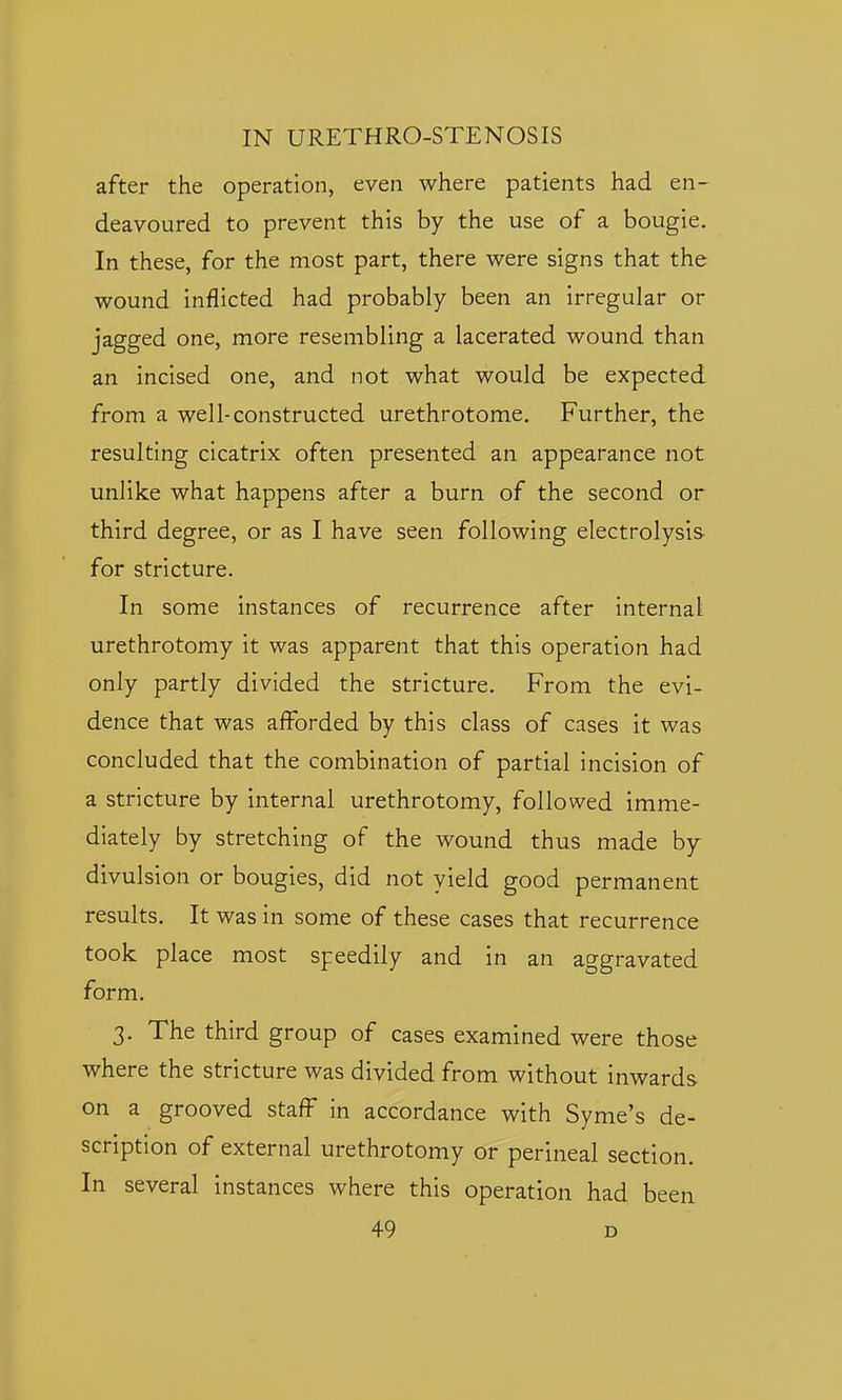 after the operation, even where patients had en- deavoured to prevent this by the use of a bougie. In these, for the most part, there were signs that the wound inflicted had probably been an irregular or jagged one, more resembling a lacerated wound than an incised one, and not what would be expected from a well-constructed urethrotome. Further, the resulting cicatrix often presented an appearance not unlike what happens after a burn of the second or third degree, or as I have seen following electrolysis for stricture. In some instances of recurrence after internal urethrotomy it was apparent that this operation had only partly divided the stricture. From the evi- dence that was afforded by this class of cases it was concluded that the combination of partial incision of a stricture by internal urethrotomy, followed imme- diately by stretching of the wound thus made by divulsion or bougies, did not yield good permanent results. It was in some of these cases that recurrence took place most speedily and in an aggravated form. 3. The third group of cases examined were those where the stricture was divided from without inwards on a grooved staff in accordance with Syme's de- scription of external urethrotomy or perineal section. In several instances where this operation had been