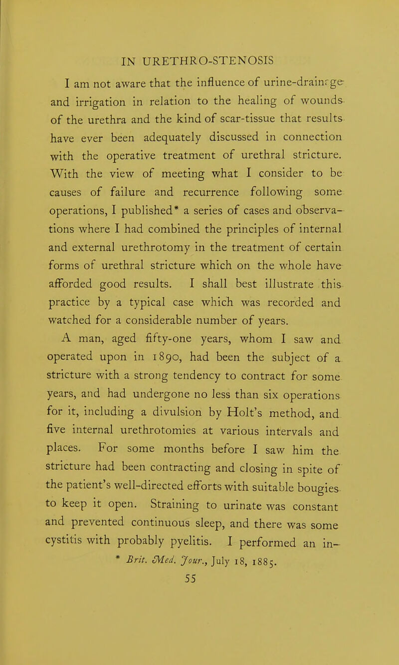 I am not aware that the influence of urine-drainrge- and irrigation in relation to the healing of wounds of the urethra and the kind of scar-tissue that results have ever been adequately discussed in connection with the operative treatment of urethral stricture. With the view of meeting what I consider to be causes of failure and recurrence following some operations, I published* a series of cases and observa- tions where I had combined the principles of internal and external urethrotomy in the treatment of certain forms of urethral stricture which on the whole have afforded good results. I shall best illustrate this- practice by a typical case which was recorded and watched for a considerable number of years. A man, aged fifty-one years, whom I saw and operated upon in 1890, had been the subject of a stricture with a strong tendency to contract for some years, and had undergone no less than six operations for it, including a divulsion by Holt's method, and five internal urethrotomies at various intervals and places. For some months before I saw him the stricture had been contracting and closing in spite of the patient's well-directed efforts with suitable bougies to keep it open. Straining to urinate was constant and prevented continuous sleep, and there was some cystitis with probably pyelitis. I performed an in- * Brit. Med. Jour., July i8, 1885.