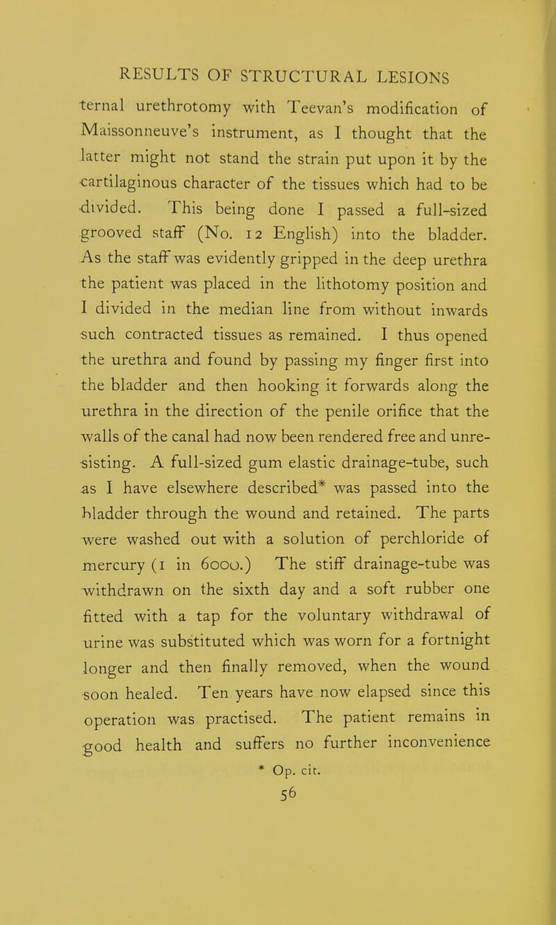 ternal urethrotomy with Teevan's modification of Maissonneuve's instrument, as I thought that the latter might not stand the strain put upon it by the •cartilaginous character of the tissues which had to be ■divided. This being done I passed a full-sized grooved staff (No. 12 English) into the bladder. As the staff was evidently gripped in the deep urethra the patient was placed in the lithotomy position and I divided in the median line from without inwards such contracted tissues as remained. I thus opened the urethra and found by passing my finger first into the bladder and then hooking it forwards along the urethra in the direction of the penile orifice that the walls of the canal had now been rendered free and unre- sisting. A full-sized gum elastic drainage-tube, such as I have elsewhere described* was passed into the bladder through the wound and retained. The parts were washed out with a solution of perchloride of mercury (i in 6000.) The stiff drainage-tube was withdrawn on the sixth day and a soft rubber one fitted with a tap for the voluntary withdrawal of Tirine was substituted which was worn for a fortnight longer and then finally removed, when the wound •soon healed. Ten years have now elapsed since this operation was practised. The patient remains in good health and suffers no further inconvenience * Op. cit.