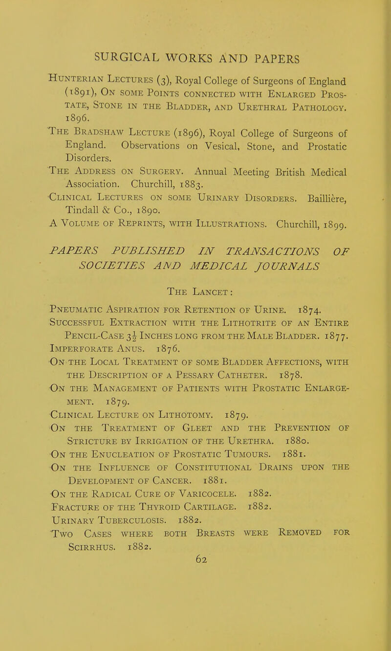 HuNTERiAN Lectures (3), Royal College of Surgeons of England (1891), On some Points connected with Enlarged Pros- tate, Stone in the Bladder, and Urethral Pathology. 1896. The Bradshaw Lecture (1896), Royal College of Surgeons of England. Observations on Vesical, Stone, and Prostatic Disorders. The Address on Surgery. Annual Meeting British Medical Association. Churchill, 1883. Clinical Lectures on some Urinary Disorders. Bailliere, Tindall & Co., 1890. A Volume of Reprints, with Illustrations. Churchill, 1899. PAPERS PUBLISHED IN TRANSACTIONS OF SOCIETIES AND MEDICAL JOURNALS The Lancet: Pneumatic Aspiration for Retention of Urine. 1874. Successful Extraction with the Lithotrite of an Entire Pencil-Case i\ Inches long from the Male Bladder. 1877. Imperforate Anus. 1876. On the Local Treatment of some Bladder Affections, with THE Description of a Pessary Catheter. 1878. On the Management of Patients with Prostatic Enlarge- ment. 1879. Clinical Lecture on Lithotomy. 1879. On the Treatment of Gleet and the Prevention of Stricture by Irrigation of the Urethra. 1880. ■On the Enucleation of Prostatic Tumours. 1881. On the Influence of Constitutional Drains upon the Development of Cancer. 1881. ■On the Radical Cure of Varicocele. 1882. Fracture of the Thyroid Cartilage. 1882. Urinary Tuberculosis. 1882. Two Cases where both Breasts were Removed for Scirrhus. 1882.