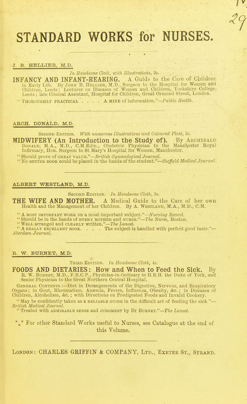 STANDARD WORKS for NURSES J. B. HEIjIjIER, M.D. In Handsovie Cloth, with lllustmtioiis, 3s. INFANCY AND INFANT-REARING. A Gufde to the Care of Childrei: ill Early Life. By John B. Hkllier, M.t)., Surgeon to the Hospital I'or Women ami Chiliiruii, Leeds; Lecturer on Diseases of Women and Children, Yorkshire-College, Leeds ; late Clinical Assistant, Hospital for Children, Great Ormond Street, London. THOROUGHLY PEAOTIOAL . . . . A MINE of information.—J'lilfiic//ea!«/i.. ARCH. DONALD, M.D. Second EorrioN. With numerous Illustrations and Coloured Plate, 5s. MIDWIFERY (An Intpoduetion to the Study of). By Archibald Donald, M.A.,, M.D., C.M.Edin., Obsteti-ic Physician to the Manchester Royal Infirmary, Hon. Sm-geon to St Mary's Hospital for Women, Manchester.  Should prove of great value.—British Gynoscological Journal.  No BETTER BOOK could be placsd in the hands of the student.—Sheffield Medical Journal. AliBEBT WESTIiAND, M.D. Second Edition. In Handsome Cloth, 5s. THE WIFE AND MOTHER. A Medical Guide to the Care of her own Health and the Management of her Children. By A. Webtland, M.A., M.D., CM.  A MOST important work on a most important subject.—Nursing Record.  Should be in the hands of every mother and nurse.—The Nurse, Boston.  Well arranged and clearly written.—The Lancet.  A REALLY EXCELLENT BOOK. . . . The subject IS handled With perfect good taste. — Aberdeen Journal. R. W. BURNET, M.D. TniRD Edition. In Handsome Cloth, is. FOODS AND DIETARIES: How and When to Feed the Siek. By R. W. Bdrnet, M.D., F.R.C.P., Physician-in-Ordinary to H.R.H. the Duke of York, and Senior Physician to the Great Northern Central Hospital. General Contents :—Diet in Derangements of the Digestive, Nervous, and Respiratory Organs; in Gout, Rheumatism, Anaemia, Fevers, Influenza, Obesity, <fec.; in Diseases of Children, Alcoholism, &c.; with Directions on Predigested Foods and Invalid Cookery.  May be confidently taken as a reliable ouide in the difficult art of feeding the sick — British Medical Journal.  Treated with admirable sense and judgment by Dr Burnet.—The Lancet. *^* For other Standard Works useful to Nurses, see Catalogue at the end of this Volume.