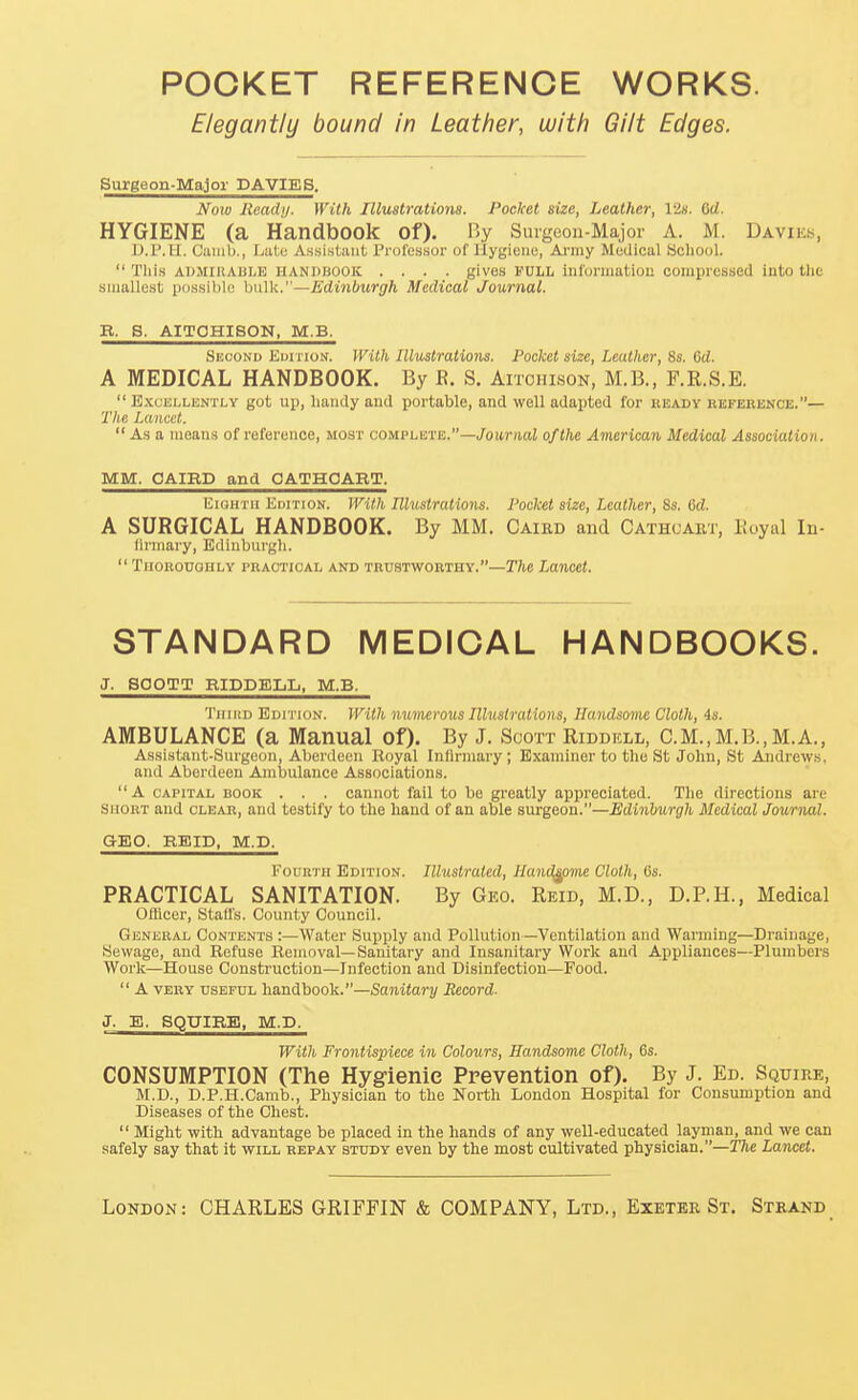 POCKET REFERENCE WORKS. Elegantly bound in Leather, with Gilt Edges. Surgeon-Major DA VIES. Nolo Ready. With Illustrations. Pocket size, Leather, 12s. Qd. HYGIENE (a Handbook of). By Suigeon-Major A. M. Daviks, U.P.II. Cuiiib., LaLu Assistant Professor of Hygiene, Ai-my Medical bcliool.  This ADMlllABliE HANPBOOK .... gives PULL information compressed into the smallest possible bulk.—Edinburgh Medical Journal. B. S. AITOHISON, M.B. Skconu Edition. With Illustrations. Pocket size, Leather, 8s. Od. A MEDICAL HANDBOOK. By R. S. Aitohlson, M.B., F.R.S.E.  B.\cELLENTLY got Up, handy and portable, and well adapted for beady reference.— The Lancet. As a means of reference, most conLPhKVE..—Journal of the American Medical Association. MM. CAIRD and OATHOART. Eighth Edition. With Illustrations. Pocket size. Leather, 8s. 6d. A SURGICAL HANDBOOK. By MM. Caird and Cathcakt, Eoyal In- tirmary, Edinburgh.  TlIOROUaHLY PBAOTIOAL AND TRUSTWORTHY.—The LanCCt. STANDARD MEDICAL HANDBOOKS. J. SOOTT RIDDELIj, M.B. TiiiitD Edition. With nuinerous Illustrations, Handsome Cloth, is. AMBULANCE (a Manual of). By J. Scott Riddell, C.M.,M.B.,M.A., Assistant-Surgeon, Aberdeen Royal Inllrmary ; Examiner to the St John, St Andrews, and Aberdeen Ambulance Associations. A CAPITAL BOOK . . . Cannot fail to be greatly appreciated. The directions are SHORT and clear, and testify to the hand of an able surgeon.—Edinburgh Medical Journal. GEO. RBID, M.D. Fourth Edition. lUuslraled, Handsome Cloth, 6s. PRACTICAL SANITATION. By Geo. Reid, M.D., D.P.H., Medical Ofticer, Staffs. County Council. General Contents :—Water Supply and Pollution—Ventilation and Warming—Drainage, Sewage, and Refuse Removal—Sanitary and Insanitary Work and A.ppliances—Plumbers Work—House Construction—Infection and Disinfection—Food.  A VERY useful handbook.—Sanitary Record- J. E. SQUIRE, M.D. With Frontispiece in Colours, Handsome Cloth, 6s. CONSUMPTION (The Hygienic Prevention of). By J. Ed. Squire, M.D., D.P.H.Camb., Physician to the North London Hospital for Consumption and Diseases of the Chest.  Might with advantage be placed in the hands of any well-educated layman, and we can safely say that it will repay study even by the most cultivated physician.—T7ie Lancet.