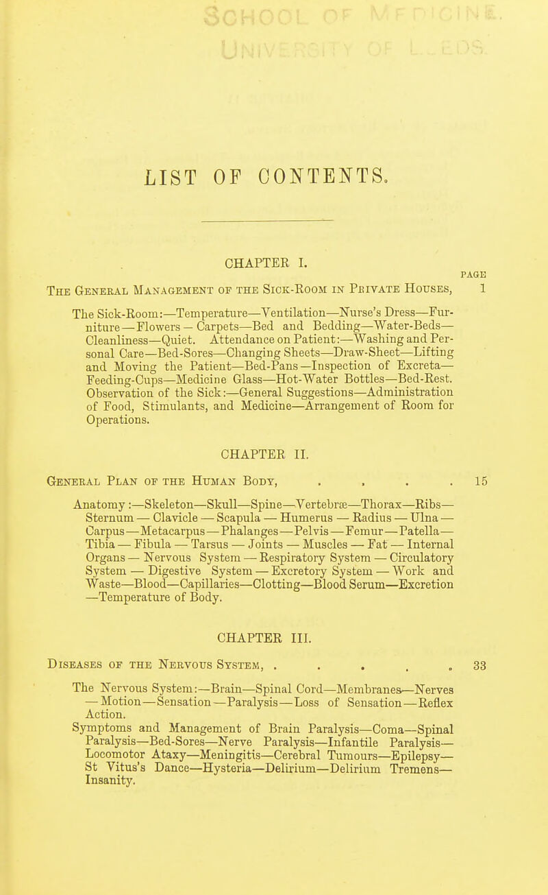 LIST OF CONTENTS. CHAPTER I. PAGE The General Management of the Siok-Room in Pbivate Houses, 1 The Sick-Room:—Temperature—Ventilation—Nurse's Dress—Fur- niture— Flowers — Carpets—Bed and Bedding—Water-Beds— Cleanliness—Quiet. Attendance on Patient:—Washing and Per- sonal Care—Bed-Sores—Changing Sheets—Draw-Sheet—Lifting and Moving the Patient—Bed-Pans—Inspection of Excreta— Feeding-Cups—Medicine Glass—Hot-Water Bottles—Bed-Rest. Observation of the Sick:—General Suggestions—Administration of Food, Stimulants, and Medicine—Arrangement of Room for Operations. CHAPTER II. General Plan of the Human Body, . , . .15 Anatomy:—Skeleton—Skull—Spine—Vertebrce—Thorax—Ribs— Sternum — Clavicle — Scapula — Humerus — Radius — Ulna — Carpus—Metacarpus—Phalanges—Pelvis—Femur—Patella— Tibia — Fibula — Tarsus — Joints — Muscles — Fat — Internal Organs — Nervous System —■ Respiratory System — Circulatory System — Digestive System — Excretory System — Work and Waste—Blood—Capillaries—Clotting—Blood Serum—Excretion —Temperature of Body. CHAPTER III. Diseases of the Nervous System, . . . . .33 The Nervous System:—Brain—Spinal Cord—Membranes—Nerves — Motion—Sensation—Paralysis—Loss of Sensation—Reflex Action. Symptoms and Management of Brain Paralysis—Coma—Spinal Paralysis—Bed-Sores—Nerve Paralysis—Infantile Paralysis— Locomotor Ataxy—Meningitis—Cerebral Tumours—Epilepsy— St Vitus's Dance—Hysteria—Delirium—Delirium Tremens— Insanity.