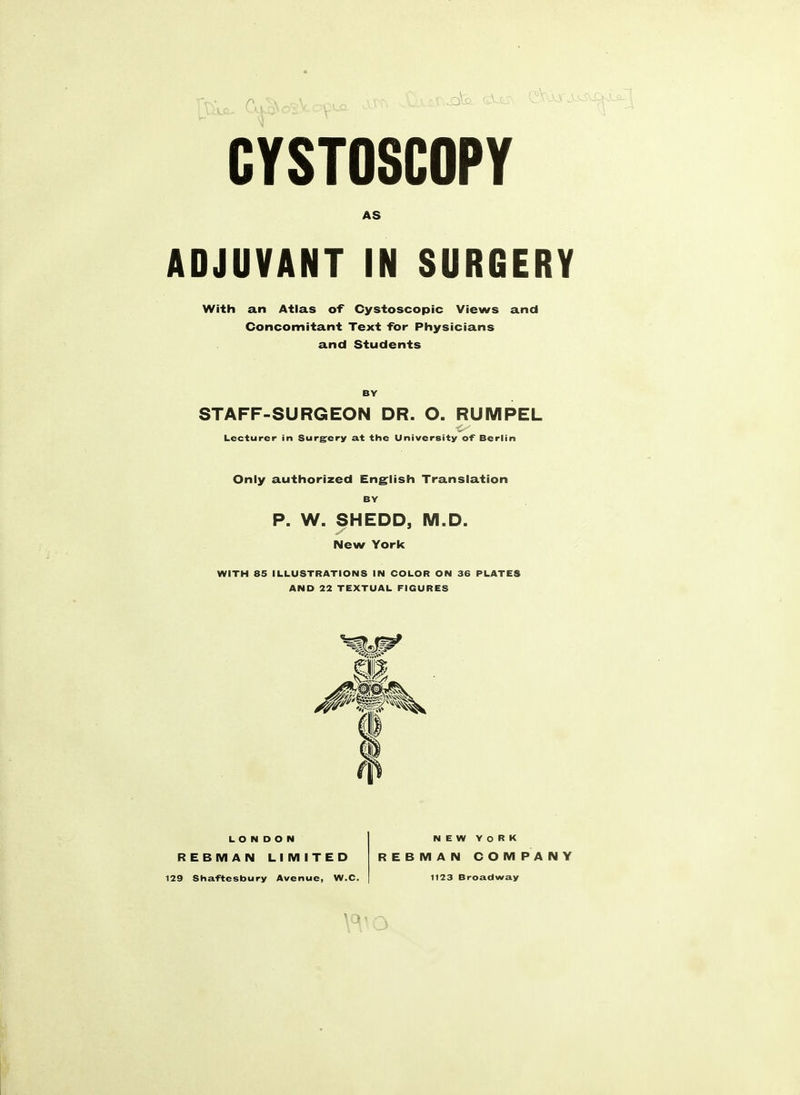 CYSTOSCOPY AS ADJUVANT IN SURGERY With an Atlas of Cystoscopic Views and Concomitant Text for Physicians and Students BY STAFF-SURGEON DR. O. RUMPEL Lecturer in Surgery at the University of Berlin Only authorized English Translation BY P. W. SHEDD, M.D. New York WITH 85 ILLUSTRATIONS IN COLOR ON 36 PLATES AND 22 TEXTUAL FIGURES LONDON REBMAN LIMITED 29 Shaftesbury Avenue, W.C. NEW YORK REBMAN COMPANY 1123 Broadway