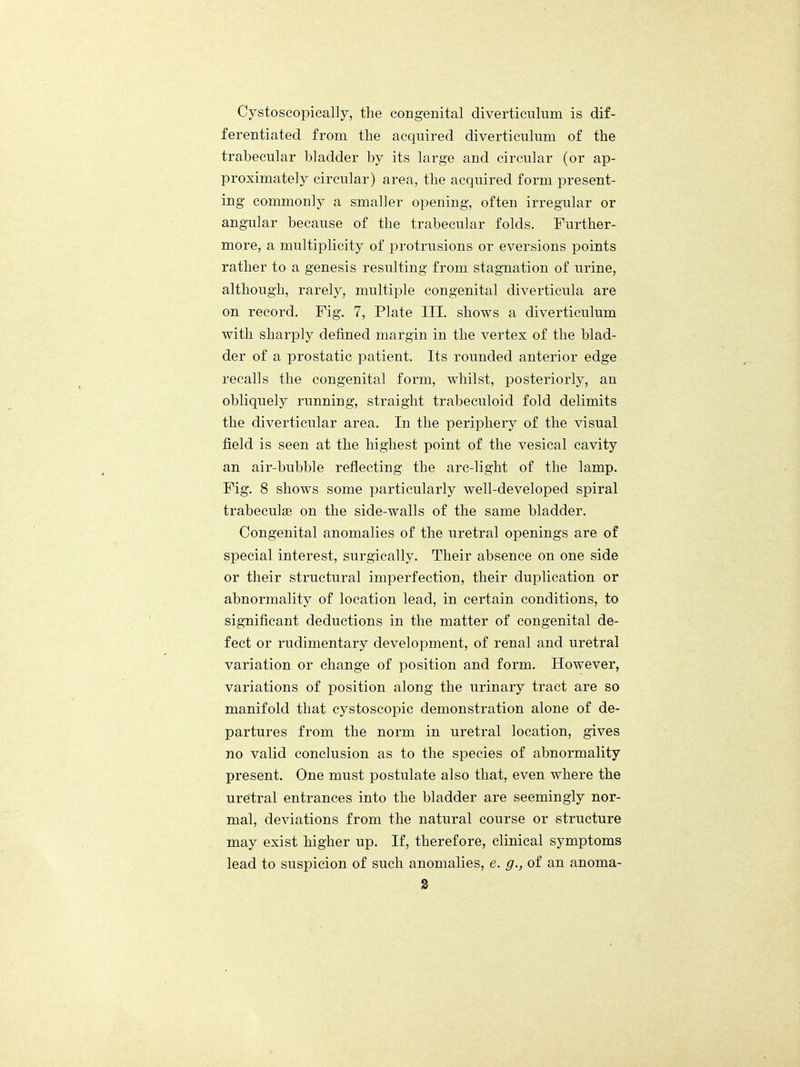 Cystoscopically, the congenital diverticulum is dif- ferentiated from the acquired diverticulum of the trabecular bladder by its large and circular (or ap- proximately circular) area, the acquired form present- ing commonly a smaller opening, often irregular or angular because of the trabecular folds. Further- more, a multiplicity of protrusions or eversions points rather to a genesis resulting from stagnation of urine, although, rarely, multiple congenital diverticula are on record. Fig. 7, Plate III. shows a diverticulum with sharply defined margin in the vertex of the blad- der of a prostatic patient. Its rounded anterior edge recalls the congenital form, whilst, posteriorly, an obliquely running, straight trabeculoid fold delimits the diverticular area. In the periphery of the visual field is seen at the highest point of the vesical cavity an air-bubble reflecting the arc-light of the lamp. Fig. 8 shows some particularly well-developed spiral trabeculse on the side-walls of the same bladder. Congenital anomalies of the uretral openings are of special interest, surgically. Their absence on one side or their structural imperfection, their duplication or abnormality of location lead, in certain conditions, to significant deductions in the matter of congenital de- fect or rudimentary development, of renal and uretral variation or change of position and form. However, variations of position along the urinary tract are so manifold that cystoscopic demonstration alone of de- partures from the norm in uretral location, gives no valid conclusion as to the species of abnormality present. One must postulate also that, even where the uretral entrances into the bladder are seemingly nor- mal, deviations from the natural course or structure may exist higher up. If, therefore, clinical symptoms lead to suspicion of such anomalies, e. g., of an anoma-