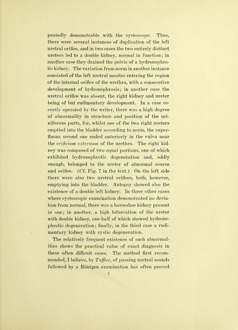 peatedly demonstrable with the cystoscope. Thus, there were several instances of duplication of the left uretral orifice, and in two cases the two entirely distinct ureters led to a double kidney, normal in function; in another case they drained the pelvis of a hydronephro- tic kidney. The variation from norm in another instance consisted of the left uretral meatus entering the region of the internal orifice of the urethra, with a consecutive development of hydronephrosis; in another case the uretral orifice was absent, the right kidney and ureter being of but rudimentary development. In a case re- cently operated by the writer, there was a high degree of abnormality in structure and position of the uri- niferous parts, for, whilst one of the two right ureters emptied into the bladder according to norm, the super- fluous second one ended anteriorly in the vulva near the orificium externum of the urethra. The right kid- ney was composed of two equal portions, one of which exhibited hydronephrotic degeneration and, oddly enough, belonged to the ureter of abnormal course and orifice. (Cf. Fig. 7 in tbe text.) On the left side there were also two uretral orifices, both, however, emptying into the bladder. Autopsy showed also the existence of a double left kidney. In three other cases where cystoscopic examination demonstrated no devia- tion from normal, there was a horseshoe kidney present in one; in another, a high bifurcation of tbe ureter with double kidney, one-half of which showed hydrone- phrotic degeneration; finally, in the third case a rudi- mentary kidney with cystic degeneration. The relatively frequent existence of such abnormal- ities shows the practical value of exact diagnosis in these often difficult cases. The method first recom- mended, I believe, by Tuffier, of passing uretral sounds followed by a Rontgen examination has often proved