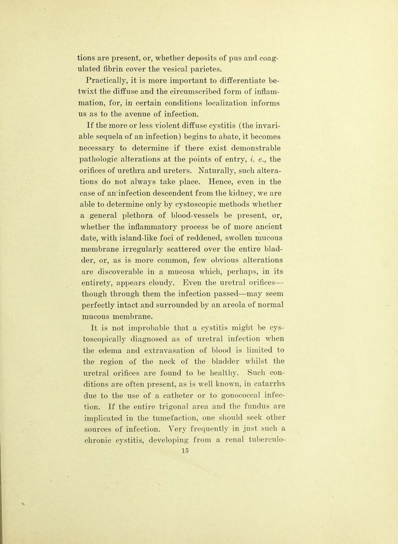 tions are present, or, whether deposits of pus and coag- ulated fibrin cover the vesical parietes. Practically, it is more important to differentiate be- twixt the diffuse and the circumscribed form of inflam- mation, for, in certain conditions localization informs us as to the avenue of infection. If the more or less violent diffuse cystitis (the invari- able sequela of an infection) begins to abate, it becomes necessary to determine if there exist demonstrable pathologic alterations at the points of entry, i. e., the orifices of urethra and ureters. Naturally, such altera- tions do not always take place. Hence, even in the case of an'infection descendent from the kidney, we are able to determine only by cystoscopic methods whether a general plethora of blood-vessels be present, or, whether the inflammatory process be of more ancient date, with island-like foci of reddened, swollen mucous membrane irregularly scattered over the entire blad- der, or, as is more common, few obvious alterations are discoverable in a mucosa which, perhaps, in its entirety, appears cloudy. Even the uretral orifices— though through them the infection passed—may seem perfectly intact and surrounded by an areola of normal mucous membrane. It is not improbable that a cystitis might be cys- toscopically diagnosed as of uretral infection when the edema and extravasation of blood is limited to the region of the neck of the bladder whilst the uretral orifices are found to be healthy. Such con- ditions are often present, as is well known, in catarrhs due to the use of a catheter or to gonococcal infec- tion. If the entire trigonal area and the fundus are implicated in the tumefaction, one should seek other sources of infection. Very frequently in just such a chronic cystitis, developing from a renal tuberculo- id