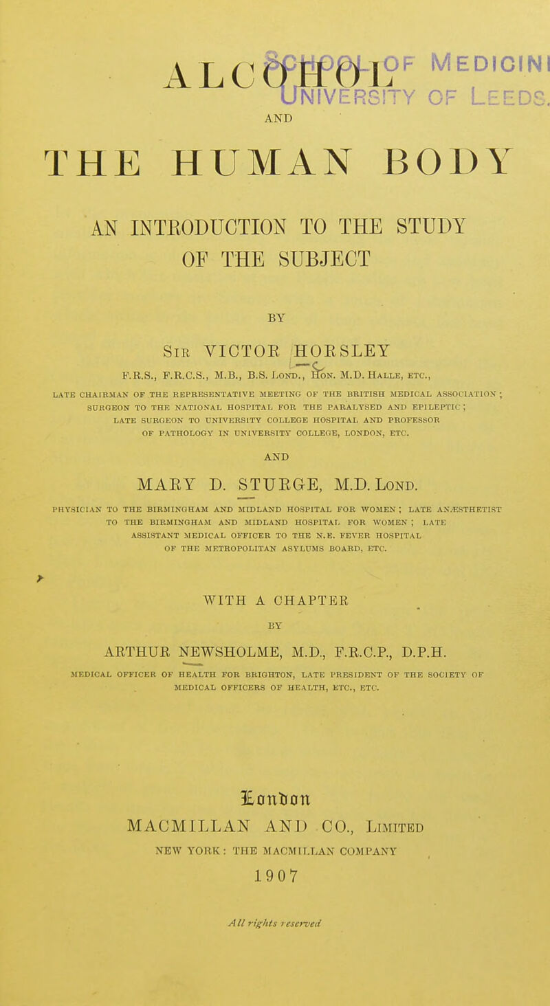 AND T THE HUMAN BODY AN INTKODUCTION TO THE STUDY OF THE SUBJECT BY SiK VICTOE HORSLEY F.R.S., F.R.C.S., M.B., B.S. Lond., &n. M.D.Halle, etc., LATE CHAIBIIAN OF THE REPRESENTATIVE MEETING OF THE BRITISH MEDICAL ASSOCIATIOS ; SDRQEON TO THE NATIONAL HOSPITAL FOR THE PARALYSED AND EPILEPTIC ; LATE SURGEON TO UNIVERSITY COLLEGE HOSPITAL AND PROFESSOR OF PATHOLOGY IN UNIVERSITY COLLEOE, LONDON, ETC. AND MARY D. STURGE, M.D. Lond. PHY.SICIAN TO THE BIRMINGHAM AND MIDLAND HOSPITAL FOR WOMEN ; LATE AX.ESTHETIST TO THE BIRMINGHAM AND MIDLAND HOSPITAL FOR WOMEN ; LATE ASSISTANT MEDICAL OFFICER TO THE N.E. FEVER HOSPITAL OF THE METROPOLITAN ASYLUMS BOARD, ETC. WITH A CHAPTER BY AETHUR NEWSHOLME, M.D., F.R.C.R, D.P.H. MEDICAL OFFICER OF HEALTH FOR BRIGHTON, LATE PRESIDENT OF THE SOCIETY OF MEDICAL OFFICERS OF HEALTH, ETC., ETC. 3EonlJon MACMILLAN AND CO., Limited NEW YORK: THE MAOMIT.LAN COMPANY 1907 AII rights reserveii