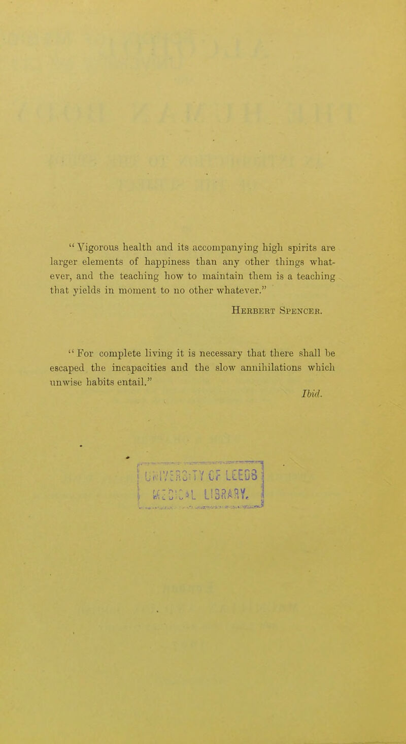 Vigorous health and its accompanying high spirits are larger elements of happiness than any other things what- ever, and the teaching how to maintain them is a teaching that yields in moment to no other whatever. Herbert Spencer. '' For complete living it is necessary that there shall be escaped the incapacities and the slow annihilations which unwise habits entail. Ibid.