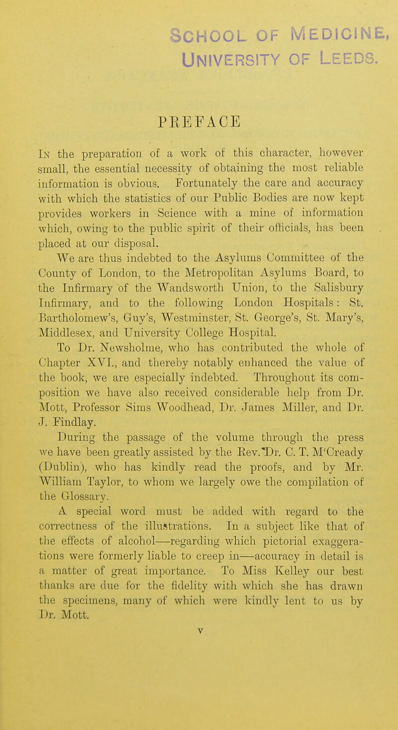 University of Leeds, PREFACE In the preparation of a work of this character, however small, the essential necessity of obtaining the most reliable information is obvious. Fortunately the care and accuracy with which the statistics of our Public Bodies are now kept provides workers in Science with a mine of information which, owing to the public spirit of their officials, has been placed at our disposal. We are thus indebted to the Asylums Committee of the County of London, to the Metropolitan Asylums Board, to the Infirmary of the Wandsworth Union, to the Salisbury Infirmary, and to the following London Hospitals: St. Bartholomew's, Guy's, Westminster, St. George's, St. Mary's, Middlesex, and LTniversity College Hospital. To Dr. Newsholme, who has contributed the whole of Chapter XVI., and thereby notably enhanced the value of the book, we are especially indebted. Throughout its com- position we have also received considerable help from Dr. Mott, Professor Sims Woodhead, Dr. James Miller, and Dr. J. Findlay. During the passage of the volume through the press we have been greatly assisted by the Eev.Dr. C. T. M'Cready (Dublin), who has kindly read the proofs, and by Mr. William Taylor, to whom we largely owe the compilation of the Glossary. A special word must be added with regard to the correctness of the illustrations. In a subject like that of the effects of alcohol—regarding which pictorial exaggera- tions were formerly liable to creep in—accuracy in detail is a matter of great importance. To Miss Kelley our best thanks are due for the fidelity with which she has drawn the specimens, many of which were kindly lent to us by Dr. Mott.