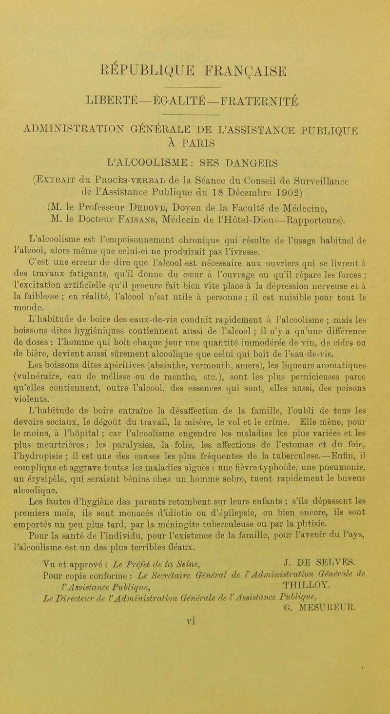KJ^PUBLiQ UE FRANQAISE LIBERTY—fiGALIT^—FRATERNITE ADMINISTRATION GJilNERALE DE L'ASSISTANCE PUBLIQUE 1 PARIS L'ALCOOLISME : SES DANGERS (ExTRAiT du PROcfes-VERBAL de La Seance du Conseil de Surveillance de rAssistance Publique du 18 Decembre 1902) (M. le Professenr Debove, Doyen de la Faculte de M^decine, M. le Docteur Faisans, Medecin de I'llotel-Dien—Rapporteurs). L'alcoolisme est renipoisonnement chroniqiie qui results de {'usage habituel de ralcool, alofs meme que colui-ci ne produirait pas I'ivresse. C'est une erreur de dire que ralcool est n^cessaire aux ouvriers qui se livrent ;i des travaux fatigants, qn'il doune du cceur a I'ouvrage ou qu'il repare les forces ; I'excitation artificielle qu'il procure fait bien vite place k la depression nerveuse et a la faiblesse ; en realite, I'alcool u'est utile a persoune ; il est nuisible pour tout le moude. L'habitude de boire des eaux-de-vie conduit rapidement ii l'alcoolisme ; niais les boissons dites bygieniques contiennent aussi de I'alcool; il n'y a qu'une difference de doses : rhomme qui boit cliaque jour une quantite immoderee de vin, de cidre ou de biere, devient aussi siirement alcoolique que celui qui boit de I'eau-de-vie. Les boissons dites aperitives (absinthe, vermouth, amers), les liqueurs aroniatiques (vulneraire, eau de melisse ou de meuthe, etc.), sont les plus pernicieuses paree qii'elles coutienueut, outre I'alcool, des essences qui sont, elles aussi, des poisons violents. L'habitude de boire entraine la desaffection de la famille, I'oubli de tons les devoirs sociaux, le degout du travail, la niisere, le vol et le crime. Elle mene, pour le moins, a rh8pital; car l'alcoolisme engendre les maladies les plus varices et les plus meurtrieres: les jiaralysies, la folic, les affections de Testomac et du foie, I'hydropisie ; il est une des causes les plus fr^quentes de la tuberculose.—Enfin, il complique et aggrave toutes les maladies aigues : une fievre typhoide, une pneumonic, un erysipMe, qui seraient bdnins chez un homme sobre, tuent rapidement le buveur alcoolique. Les fautes d'hygiene des parents retombent sur leurs enfants ; s'ils depassent les premiers mois, ils sont menaces d'idiotie ou d'epilepsie, ou bien encore, ils sont emportes un pen plus tard, par la meningite tuberculeuse ou par la phtisie. Pour la sante de I'individu, pour I'existence de la famille, pour Tavenir du Pays, l'alcoolisme est un des i)lus terribles fleaux. Vu et approve : Le Pr^fet de la Seine, J- DE SELA'ES. Pour copie conforme : Le Secrdtaire Gindral do f Administration GAicmlc de rAssistance Publiqm, THILLO\. Le Diredenr de VAdministration 0€n6rale de V Assistance Puhliquc, O. M EST!R EUR.