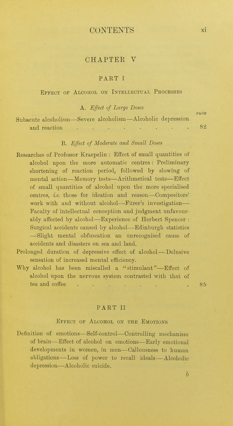 CHAPTEE V PART I Effect of Alcohol on Intellectual Processes A. Effect of Large Doses PXOE Subacute alcoholism—Severe alcoholism—Alcoholic depression and reaction ........ 82 B. Effect of Moderate and Sviall Doses Researches of Professor Kraepelin : Effect of small quantities of alcohol upon the more automatic centres: Preliminary shortening of reaction period, followed by slowing of mental action—Memory tests—Arithmetical tests—Effect of small quantities of alcohol upon the more specialised centres, i.e. those for ideation and reason—Compositors' work with and without alcohol—-Fiirer's investigation— Faculty of intellectual conception and judgment unfavour- ably affected by alcohol—Experience of Herbert Spencer : Surgical accidents caused by alcohol—Edinburgh statistics —Slight mental obfuscation an unrecognised cause of accidents and disasters on sea and land. Prolonged duration of depressive effect of alcohol—Delusive sensation of increased mental efficiency. Why alcohol has been miscalled a  stimulant—Effect of alcohol upon the nervous system contrasted with that of tea and coffee ...... .85 PART II Effect of Alcohol on the Emotions Definition of emotions—^Self-control—Controlling meclianism of brain—Effect of alcohol on emotions—Early emotional developments in women, in men—Callousness to human obligations—Loss of power to recall ideals—Alcoholic depression—Alcoholic suicide. b