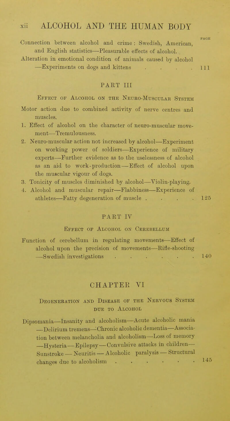 FAGi: Connection between alcohol and crime: Swedish, American, and English statistics—Pleasurable effects of alcohol. Alteration in emotional condition of animals caused by alcohol —Exjjeriments on dogs and kittens . . . .111 PART III Effect of Alcohol on the Negro-Musoular System Motor action due to combined activity of nerve centres and muscles. 1. Effect of alcohol on the character of neuro-muscular move- ment—Tremulousness. 2. Neuro-muscular action not increased by alcohol—Experiment on working power of soldiers—Experience of military experts—Further evidence as to the uselessness of alcohol as an aid to work-production — Effect of alcohol upon the muscular vigour of dogs. 3. Tonicity of muscles diminished by alcohol—Violin-playing. 4. Alcohol and muscular repair—Flabbiness—Experience of athletes—Fatty degeneration of muscle . . . .125 PART IV Effect of Alcohol on Cerebellum Function of cerebellum in regulating movements—Efi'ect of alcohol upon the precision of movements—Rifle-shooting —Swedish investigations . . . . . .140 CHAPTER VI Degeneration and Disease of the Nervous System due to Alcohol Dipsomania—Insanity and alcoholism—Acute alcoholic mania Delirium tremens—Chronic alcoholic dementia—Associa- tion between melancholia and alcoholism—Loss of memory Hysteria — Epilepsy—Convulsive attacks in children— Sunstroke — Neuritis — AIcoholic paralysis — Structural changes due to alcoholism