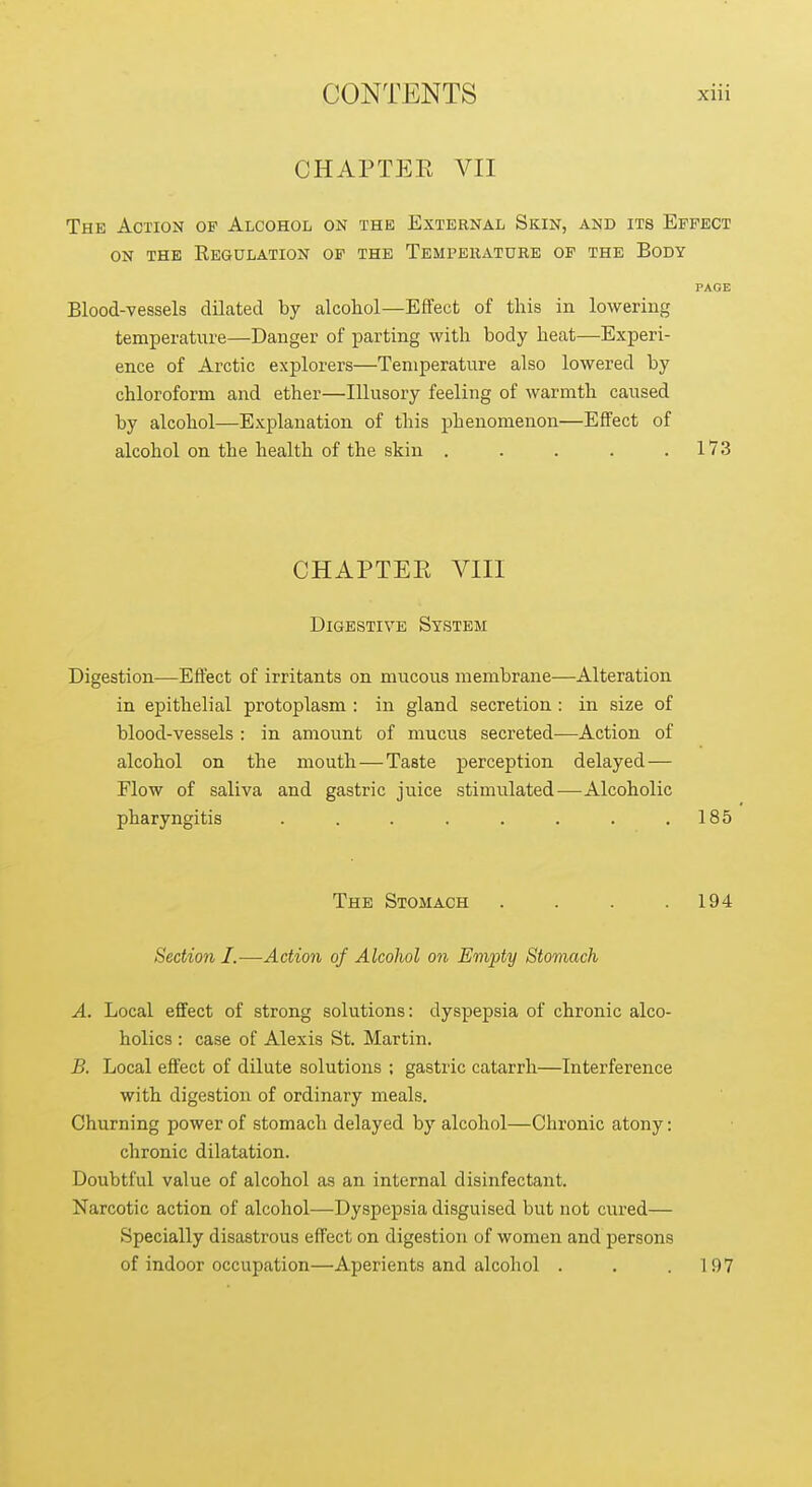 CHAPTEK VII The Action of Alcohol on the External Skin, and its Effect ON THE Regulation of the Tempeiiature of the Body PAGE Blood-vessels dilated by alcohol—Effect of this in lowering temperature—Danger of parting with body heat—Experi- ence of Arctic explorers—Temperature also lowered by chloroform and ether—Illusory feeling of warmth caused by alcohol—Explanation of this phenomenon—Effect of alcohol on the health of the skin . . . . .173 CHAPTEE VIII Digestive System Digestion—Effect of irritants on mucous membrane—Alteration in epithelial protoplasm : in gland secretion : in size of blood-vessels : in amount of mucus secreted—Action of alcohol on the mouth—Taste perception delayed— Flow of saliva and gastric juice stimulated—Alcoholic pharyngitis . . . . . . . .185 The Stomach . . . .194 Section I.—Action of Alcohol on Empty Stomach A. Local efifect of strong solutions: dyspepsia of chronic alco- holics : case of Alexis St. Martin. B. Local effect of dilute solutions ; gastric catarrh—Interference with digestion of ordinary meals. Churning power of stomach delayed by alcohol—Chronic atony: chronic dilatation. Doubtful value of alcohol as an internal disinfectant. Narcotic action of alcohol—Dyspepsia disguised but not cured— Specially disastrous effect on digestion of women and persons of indoor occupation—Aperients and alcohol . . .197