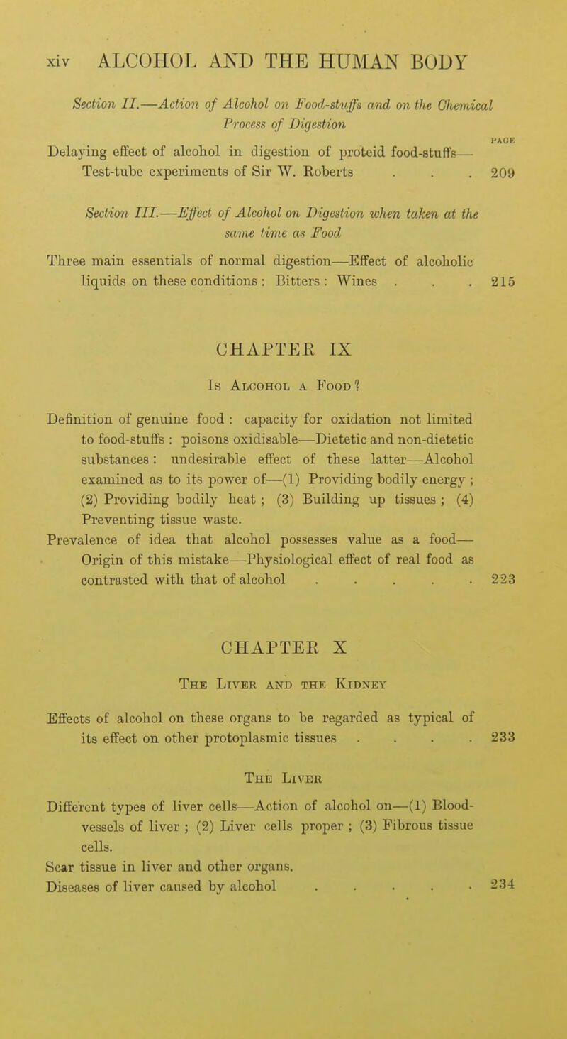 Section II.—Action of Alcohol on Food-stuffs and on tits Chemical Process of Digestion PAGE Delaying effect of alcohol in digestion of proteid food-stuffs— Test-tube experiments of Sir W. Roberts . . . 209 Section III.—Effect of Alcohol on Digestion when taken at the same time as Food Three main essentials of normal digestion—Effect of alcoholic liquids on these conditions : Bitters: Wines . . .215 CHAPTEE IX Is Alcohol a Food? Definition of genuine food : capacity for oxidation not limited to food-stuffs : poisons oxidisable—Dietetic and non-dietetic substances: undesirable effect of these latter—Alcohol examined as to its power of—(1) Providing bodily energy ; (2) Providing bodily heat ; (3) Building up tissues ; (4) Preventing tissue waste. Prevalence of idea that alcohol possesses value as a food— Origin of this mistake—Physiological effect of real food as contrasted with that of alcohol . . . . .223 CHAPTER X The Liver and the Kidney Effects of alcohol on these organs to be regarded as typical of its effect on other protoplasmic tissues . . . .233 The Liver Different types of liver cells—Action of alcohol on—(1) Blood- vessels of liver ; (2) Liver cells proper ; (3) Fibrous tissue cells. Scar tissue in liver and other organs. Diseases of liver caused by alcohol ..... 234