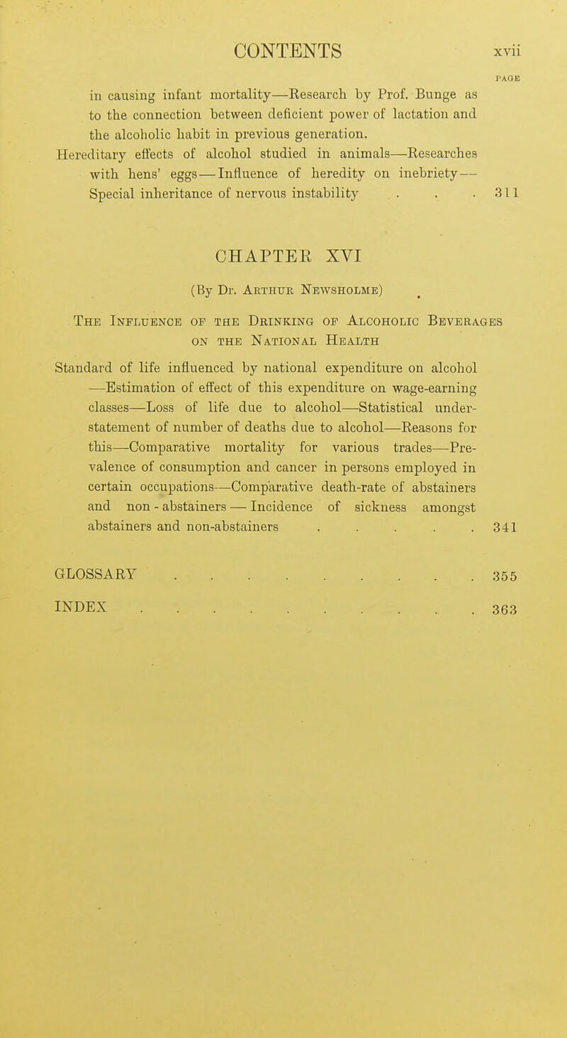 in causing infant mortality—Eesearch by Prof. Bunge as to the connection between deficient power of lactation and the alcoholic habit in previous generation. Hereditary effects of alcohol studied in animals—Eesearches with hens' eggs—Influence of heredity on inebriety — Special inheritance of nervous instability . . .311 CHAPTEE XVI (By Dr. Arthur Newsholme) The Influence of the Drinking of Alcoholic Beverages ON the National Health Standard of life influenced by national expenditure on alcohol —Estimation of eff'ect of this expenditure on wage-earning classes—Loss of life due to alcohol—Statistical under- statement of number of deaths due to alcohol—Reasons for this—Comparative mortality for various trades—Pre- valence of consumption and cancer in persons employed in certain occupations—Comparative death-rate of abstainers and non - abstainers — Incidence of sickness amongst abstainers and non-abstainers . . . . .341 GLOSSARY INDEX 355 363