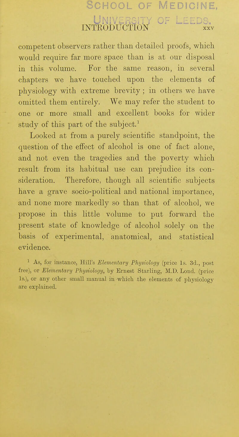 School of Medicine, Univhrgity of INTEODUCTION xxv competent observers rather than detailed proofs, which would require far more space than is at our disposal in this volume. For the same reason, in several chapters we have touched upon the elements of physiology with extreme brevity; in others we have omitted them entirely. We may refer the student to one or more small and excellent books for wider study of this part of the subject.^ Looked at from a purely scientific standpoint, the question of the effect of alcohol is one of fact alone, and not even the tragedies and the poverty which result from its habitual use can prejudice its con- sideration. Therefore, though all scientific subjects have a grave socio-political and national importance, and none more markedly so than that of alcohol, we propose in this little volume to put forward the present state of knowledge of alcohol solely on the basis of experimental, anatomical, and statistical evidence. 1 As, for- instance, Hill's Elementary Physiology (price Is. 3d., post free), or Elementary Physiology, by Ernest Starling, M.D. Lond. (price Is.), or any other small manual in -wliicli the elements of jahysiology are explained.